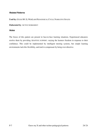 Related Patterns


Used by: GUESS MY X; WEBLABS PEDAGOGICAL CYCLE; NARRATIVE SPACES

Elaborated by: ACTIVE WORKSHEET

Notes


The forces of this pattern are present in face-to-face learning situations. Experienced educators
resolve them by providing ADAPTIVE     SUPPORT;   varying the learners freedom in response to their
confidence. This could be implemented by intelligent tutoring systems, but simple learning
environments lack this flexibility, and tend to compensate by being over-directive.




P-7                     Guess my X and other techno-pedagogical patterns                    24/ 24
 
