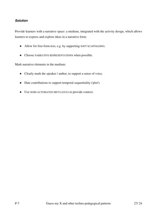 Solution


Provide learners with a narrative space: a medium, integrated with the activity design, which allows
learners to express and explore ideas in a narrative form:

       Allow for free-form text, e.g. by supporting SOFT SCAFFOLDING.

       Choose NARRATIVE REPRESENTATIONS when possible.

Mark narrative elements in the medium:

       Clearly mark the speaker / author, to support a sense of voice.

       Date contributions to support temporal sequentiality ('plot').

       Use SEMI-AUTOMATED META-DATA to provide context.




P-7                      Guess my X and other techno-pedagogical patterns                    27/ 24
 