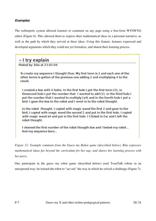 Examples


The webreports system allowed learners to comment on any page using a free-form WYSWYG
editor (Figure 6). This allowed them to express their mathematical ideas in a personal narrative, as
well as the path by which they arrived at these ideas. Using this feature, learners expressed and
developed arguments which they could not yet formalize, and shared their learning process.




Figure 11: Example comment from the Guess my Robot game (described below). Rita expresses
mathematical ideas far beyond the curriculum for her age, and shares her learning process with
her peers.

One participant in the guess my robot game (described below) used ToonTalk robots in an
unexpected way: he trained the robot to “act out” the way in which he solved a challenge (Figure 7).




P-7                     Guess my X and other techno-pedagogical patterns                     28/ 24
 