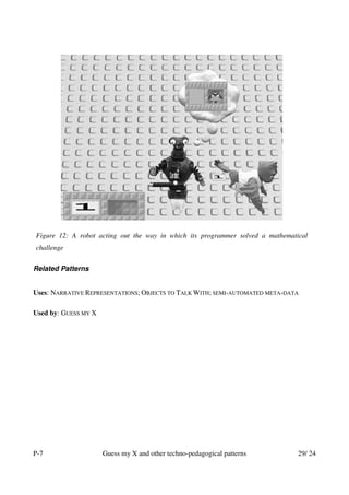 Figure 12: A robot acting out the way in which its programmer solved a mathematical
challenge

Related Patterns


Uses: NARRATIVE REPRESENTATIONS; OBJECTS TO TALK WITH; SEMI-AUTOMATED META-DATA

Used by: GUESS MY X




P-7                   Guess my X and other techno-pedagogical patterns          29/ 24
 