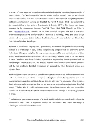 new ways of constructing and expressing mathematical and scientific knowledge in communities of
young learners. The WebLabs project involved several hundred students, aged ten to fourteen,
across sixteen schools and clubs in six European countries. Our approach brought together two
traditions: constructionist learning as described by Papert & Harel (1991) and collaborative
knowledge-building in the spirit of Scardamalia & Bereiter (1994). The former was largely
supported by the programming language ToonTalk (Kahn, 1996; 2004; Morgado and Kahn, in
press) (www.toontalk.com), whereas for the latter we have designed and built a web-based
collaboration system called WebReports (Mor, Tholander & Holmberg, 2006). The central design
intention of our approach is that students should simultaneously build and share models of their
emerging mathematical knowledge.

ToonTalk is an animated language and a programming environment designed to be accessible by
children of a wide range of ages, without compromising computational and expressive power.
Following a video game metaphor, the programmer is represented by an avatar that acts in a virtual
world. Through this avatar the programmer can operate on objects in this world, or can train a robot
to do so. Training a robot is the ToonTalk equivalent of programming. The programmer leads the
robot through a sequence of actions, and the robot will then repeat these actions whenever presented
with the right conditions. ToonTalk programmes are animated: the robot displays its actions as it
executes them.

The WebReports system was set up to serve both as a personal memory aid and as a communication
tool. web reportis a document that is composed and displayed online, through which a learner can
share experiences, questions and ideas derived from her activities. The uniqueness of our system is
that it allows the author to share her ideas not just as text, but also graphics and animated ToonTalk
models. This last point is crucial: rather than simply discussing what each other may be thinking,
students can share what they have built, and rebuild each others’ attempts to model any given task
or object.

A main concern was the careful design of a set of activities, aiming to foster learning of specific
mathematical topics, such as sequences, infinity and randomness. The choice and design of
technologies was subordinate to this cause.




P-7                      Guess my X and other techno-pedagogical patterns                       3/ 24
 