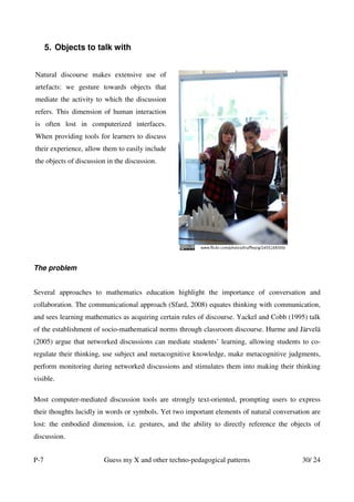 5. Objects to talk with


Natural discourse makes extensive use of
artefacts: we gesture towards objects that
mediate the activity to which the discussion
refers. This dimension of human interaction
is often lost in computerized interfaces.
When providing tools for learners to discuss
their experience, allow them to easily include
the objects of discussion in the discussion.




The problem


Several approaches to mathematics education highlight the importance of conversation and
collaboration. The communicational approach (Sfard, 2008) equates thinking with communication,
and sees learning mathematics as acquiring certain rules of discourse. Yackel and Cobb (1995) talk
of the establishment of socio-mathematical norms through classroom discourse. Hurme and Järvelä
(2005) argue that networked discussions can mediate students’ learning, allowing students to co-
regulate their thinking, use subject and metacognitive knowledge, make metacognitive judgments,
perform monitoring during networked discussions and stimulates them into making their thinking
visible.

Most computer-mediated discussion tools are strongly text-oriented, prompting users to express
their thoughts lucidly in words or symbols. Yet two important elements of natural conversation are
lost: the embodied dimension, i.e. gestures, and the ability to directly reference the objects of
discussion.


P-7                     Guess my X and other techno-pedagogical patterns                   30/ 24
 