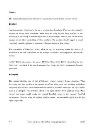 Context


This pattern refers to interfaces which allow learners to converse about a common activity.

Solution


Learning activities often involve the use or construction of artefacts. When providing tools for
learners to discuss their experience, allow them to easily include these artefacts in the
discussion. If the activity is mediated by or aims to produce digital artefacts, then the discussion
medium should allow embedding of these artefacts. The medium should support a visual
(graphical, symbolic, animated or simulated) 1:1 representation of these objects.


When providing a NARRATIVE        SPACE,   allow the user to seamlessly embed the objects of
discussion in the flow of narrative, so that learners can refer to these objects in a naturalistic
manner.


In POST LUDUS discussions, the game’s MATHEMATICAL GAME PIECES should become the
OBJECTS TO TALK WITH. If the game is supported by a NARRATIVE SPACE, this emerges from the
game flow.


Examples


This pattern identifies one of the WebReports system’s primary design objectives. When
developing the final version of the system, significant effort went into providing streamlined
integration, which would allow students to select objects in ToonTalk and with a few clicks embed
them in a webreport. The embedded objects were represented by their graphical image. When
clicked, this image would invoke the original ToonTalk object in the viewers’ ToonTalk
environment. Likewise, when the activity involved graphs, learners could embed these in their
report (Figure 14).




P-7                      Guess my X and other techno-pedagogical patterns                       32/ 24
 