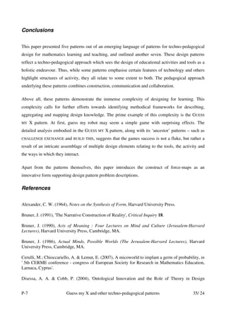 Conclusions


This paper presented five patterns out of an emerging language of patterns for techno-pedagogical
design for mathematics learning and teaching, and outlined another seven. These design patterns
reflect a techno-pedagogical approach which sees the design of educational activities and tools as a
holistic endeavour. Thus, while some patterns emphasise certain features of technology and others
highlight structures of activity, they all relate to some extent to both. The pedagogical approach
underlying these patterns combines construction, communication and collaboration.

Above all, these patterns demonstrate the immense complexity of designing for learning. This
complexity calls for further efforts towards identifying methodical frameworks for describing,
aggregating and mapping design knowledge. The prime example of this complexity is the GUESS
MY    X pattern. At first, guess my robot may seem a simple game with surprising effects. The
detailed analysis embodied in the GUESS MY X pattern, along with its ‘ancestor’ patterns – such as
CHALLENGE EXCHANGE      and   BUILD THIS,   suggests that the games success is not a fluke, but rather a
result of an intricate assemblage of multiple design elements relating to the tools, the activity and
the ways in which they interact.

Apart from the patterns themselves, this paper introduces the construct of force-maps as an
innovative form supporting design pattern problem descriptions.

References

Alexander, C. W. (1964), Notes on the Synthesis of Form, Harvard University Press.

Bruner, J. (1991), 'The Narrative Construction of Reality', Critical Inquiry 18.

Bruner, J. (1990), Acts of Meaning : Four Lectures on Mind and Culture (Jerusalem-Harvard
Lectures), Harvard University Press, Cambridge, MA.

Bruner, J. (1986), Actual Minds, Possible Worlds (The Jerusalem-Harvard Lectures), Harvard
University Press, Cambridge, MA.

Cerulli, M.; Chioccariello, A. & Lemut, E. (2007), A micoworld to implant a germ of probability, in
' 5th CERME conference - congress of European Society for Research in Mathematics Education,
Larnaca, Cyprus'.

Disessa, A. A. & Cobb, P. (2004), 'Ontological Innovation and the Role of Theory in Design


P-7                      Guess my X and other techno-pedagogical patterns                        35/ 24
 