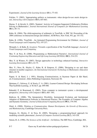 Experiments', Journal of the Learning Sciences 13(1), 77-103.

Folcher, V. (2003), 'Appropriating artifacts as instruments: when design-for-use meets design-in-
use', Interacting with Computers 15(5), 647-663.

Hurme, T. & Järvelä, S. (2005), 'Students’ Activity in Computer-Supported Collaborative Problem
Solving in Mathematics', Journal International Journal of Computers for Mathematical Learning
10(1), 49--73.

Kahn, K. (2004), The child-engineering of arithmetic in ToonTalk, in 'IDC '04: Proceeding of the
2004 conference on Interaction design and children', ACM Press, New York, NY, pp. 141-142.

Kahn, K. (1996), 'ToonTalk - An Animated Programming Environment for Children', Journal of
Visual Languages and Computing 7(2), 197-217.

Morgado, L. & Kahn, K. (in press), 'Towards a specification of the ToonTalk language', Journal of
Visual Languages and Computing.

Mor, Y. & Noss, R. (2008), 'Programming as Mathematical Narrative', International Journal of
Continuing Engineering Education and Life-Long Learning (IJCEELL) 18(2), 214-233.

Mor, Y. & Winters, N. (2007), 'Design approaches in technology enhanced learning', Interactive
Learning Environments 15(1), 61-75.

Mor, Y.; Noss, R.; Hoyles, C.; Kahn, K. & Simpson, G. (2006), 'Designing to see and share
structure in number sequences', the International Journal for Technology in Mathematics Education
13(2), 65-78.

Papert, S. & Harel, I. ( 1991), Situating Constructionism, in Seymour Papert & Idit Harel,
ed.,'Constructionism', Ablex Publishing Corporation, Norwood, NJ.

Quintana, C.; Soloway, E. & Norris, C. A. (2001), Learner-Centered Design: Developing Software
That Scaffolds Learning., in 'ICALT', pp. 499-500.

Rabardel, P. & Bourmaud, G. (2003), 'From computer to instrument system: a developmental
perspective', Interacting with Computers 15(5), 665 - 691.

Ruthven, K. (2008), 'The Interpretative Flexibility, Instrumental Evolution and Institutional
Adoption of Mathematical Software in Educational Practice: The Examples of Computer Algebra
and Dynamic Geometry', Journal of Educational Computing Research 39(4), 379-394.

Sfard, A. (2008), Thinking as Communicating: Human Development, the Growth of Discourses,
and Mathematizing, Cambridge University Press.

Simpson, G.; Hoyles, C. & Noss, R. (2005), 'Designing a programming-based approach for
modelling scientific phenomena', Journal of Computer Assisted Learning 21(2), 143-158.

Simon, H. A. (1996), The Sciences of the Artificial - 3rd Edition, The MIT Press, Cambridge, MA.


P-7                     Guess my X and other techno-pedagogical patterns                   36/ 24
 