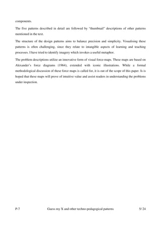 components.

The five patterns described in detail are followed by “thumbnail” descriptions of other patterns
mentioned in the text.

The structure of the design patterns aims to balance precision and simplicity. Visualising these
patterns is often challenging, since they relate to intangible aspects of learning and teaching
processes. I have tried to identify imagery which invokes a useful metaphor.

The problem descriptions utilize an innovative form of visual force-maps. These maps are based on
Alexander’s force diagrams (1964), extended with iconic illustrations. While a formal
methodological discussion of these force maps is called for, it is out of the scope of this paper. Is is
hoped that these maps will prove of intuitive value and assist readers in understanding the problems
under inspection.




P-7                      Guess my X and other techno-pedagogical patterns                         5/ 24
 