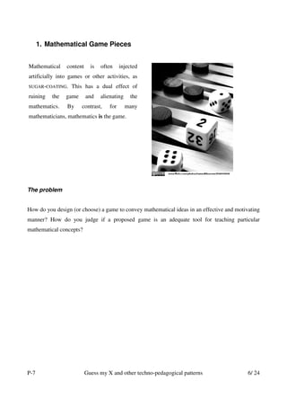 1. Mathematical Game Pieces


Mathematical    content     is   often     injected
artificially into games or other activities, as
SUGAR-COATING.    This has a dual effect of
ruining   the   game      and    alienating    the
mathematics.    By     contrast,     for      many
mathematicians, mathematics is the game.




The problem


How do you design (or choose) a game to convey mathematical ideas in an effective and motivating
manner? How do you judge if a proposed game is an adequate tool for teaching particular
mathematical concepts?




P-7                       Guess my X and other techno-pedagogical patterns                 6/ 24
 