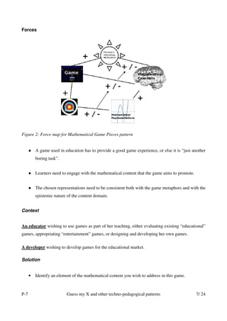 Forces




Figure 2: Force map for Mathematical Game Pieces pattern


          A game used in education has to provide a good game experience, or else it is “just another
          boring task”.


          Learners need to engage with the mathematical content that the game aims to promote.


          The chosen representations need to be consistent both with the game metaphors and with the
          epistemic nature of the content domain.


Context


An educator wishing to use games as part of her teaching, either evaluating existing “educational”
games, appropriating “entertainment” games, or designing and developing her own games.

A developer wishing to develop games for the educational market.

Solution


      •   Identify an element of the mathematical content you wish to address in this game.



P-7                       Guess my X and other techno-pedagogical patterns                       7/ 24
 