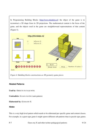 In Programming Building Blocks (http://www.thinklets.nl) the object of the game is to
 reconstruct a 3D shape from its 2D projections. The mathematical content is the focus of the
 game, and the objects used in the game are straightforward representations of that content
 (Figure 4).




 Figure 4: Building blocks constructions as 3D geometry game pieces



Related Patterns


Used by: OBJECTS TO TALK WITH.

Contradicts: SUGAR-COATING (anti-pattern)

Elaborated by: GUESS MY X

Notes


This is a very high level pattern which needs to be elaborated per specific game and content classes.
For example, in a quest type game it might spawn different sub-patterns than in puzzle type games.


P-7                     Guess my X and other techno-pedagogical patterns                       9/ 24
 