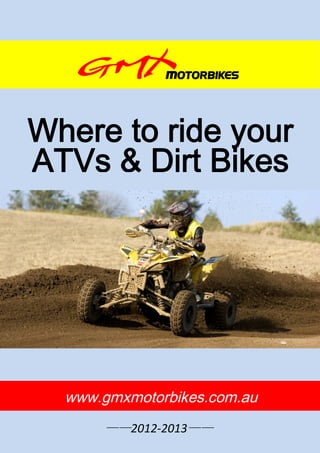 Where to ride your
ATVs & Dirt Bikes




  www.gmxmotorbikes.com.au
       ——2012-2013——
         http://www.gmxmotorbikes.com.au   -0-
 