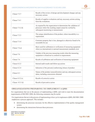 UNDERSTANDING & IMPLEMENTING QMS IN ACCORDANCE TO ISO 9001:2008
Global Matrix Consultations
Mob. +962 78-1-501-940
Email. kmalkawi@gmx.us
Page 99 of 100
Clause 7.3.7
Results of the review of design and development changes and any
necessary actions
Clause 7.4.1
Results of supplier evaluations and any necessary actions arising
from the evaluations
Clause 7.5.2 d)
As required by the organization to demonstrate the validation of
processes where the resulting output cannot be verified by
subsequent monitoring or measurement
Clause 7.5.3
The unique identification of the product, where traceability is a
requirement
Clause 7.5.4
Customer property that is lost, damaged or otherwise found to be
unsuitable for use
Clause 7.6 a)
Basis used for calibration or verification of measuring equipment
where no international or national measurement standards exist
Clause 7.6
Validity of the previous measuring results when the measuring
equipment is found not to conform to requirements
Clause 7.6 Results of calibration and verification of measuring equipment
Clause 8.2.2 Internal audit results and follow-up actions
Clause 8.2.4 Indication of the person(s) authorizing release of product.
Clause 8.3
Nature of the product nonconformities and any subsequent actions
taken, including concessions obtained
Clause 8.5.2 e) Results of corrective action
Clause 8.5.3 d) Results of preventive action
ORGANIZATIONS PREPARING TO IMPLEMENT A QMS
For organizations that are in the process of implementing a QMS, and wish to meet the documentation
requirements of ISO 9001:2008, the following comments may be useful.
For organizations that are in the process of implementing or have yet to implement a QMS, ISO 9001:2008
emphasizes a process approach. This includes:
 determining the processes necessary for the effective implementation of the quality management
system
 determining the interactions between these processes.
 