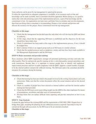 UNDERSTANDING & IMPLEMENTING QMS IN ACCORDANCE TO ISO 9001:2008
Global Matrix Consultations
Mob. +962 78-1-501-940
Email. kmalkawi@gmx.us
Page 10 of 100
Some authority can be given by top management to speed up the process.
If within the organization no adequate competence is available, or no resources such as time and
knowledge can be made available, then a consultant should be appointed. Before doing so, it is good to
realize that with subcontracting a part of the implementation process, a part of the knowledge and the
commitment is lost. An organization can learn more and better from its mistakes and own developments,
than from just doing what a consultant is recommending. Prepare a cost estimate and procure and
allocate the resources for this project. Raise commitment from the top management.
Checklist at this stage:
 Check that the management has decided upon the individual who will develop the QMS and about
its authority.
 At this stage, check that the supporting ISO-team is established and the objectives for the team
should have been made clear.
 Check if commitment has been made at this stage to the implementation process, if not, it should
be stopped here.
 Don’t continue if there is no support group such as an ISO-team or a similar solution.
 Check that the needed resources such as manpower, money and time have been made available to
the Management Representative and the ISO-team.
STEP 4: Raise awareness and provide training:
Raise awareness about QMS requirements amongst all personnel performing activities and tasks that
affect quality. Plan for and provide specific training on how to develop quality manual, procedures and
work instructions. Besides that, it is important to instruct people how to identify and implement
improvement processes and how to audit compliance with the QMS. Appoint a certain number of people
to be the internal auditors and provide sufficient training. The ISO-team and/or the consultant should be
resources for assistance during the training.
Checklist at this stage:
 Check that training has been provided to the people involved in the writing of procedures and work
instructions. Make sure that the written documents reflect the actual situation and not the desired
situation.
 Check if a number of people have been selected as internal auditors and that the internal auditor
training has been provided.
 Check that the ISO-team assist in providing insight into the QMS to the other employees by means
of presentations, newsletters and other ways of communication.
 Develop forms that can replace difficult status reporting and provide instruction on how to use
them.
STEP 5: Gap Analysis
Evaluate the gaps between the existing QMS and the requirements of ISO 9001:2008. Prepare how to
bridge these gaps, including the planning for any additional resources required. Gap analysis may be
carried out through self-assessment, by the ISO-team or by an external consultant.
Checklist at this stage:
 
