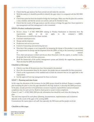 UNDERSTANDING & IMPLEMENTING QMS IN ACCORDANCE TO ISO 9001:2008
Global Matrix Consultations
Mob. +962 78-1-501-940
Email. kmalkawi@gmx.us
Page 11 of 100
 Check that the gap analysis has been carried out and study the outcome.
 With this analysis it should be possible to identify the gaps when it is compared with the ISO 9001
QMS
 Check that a plan has been developed to bridge the found gaps. Make sure that the plan also contains
a time schedule and that the actions are realistic and can be finished in time.
 Check that the results of the gap analysis and the actions to bridge the gaps have been reported to
top management and that management is also committed.
STEP 6: Product realization processes
 Review clause 7 of ISO 9000:2008 relating to Product Realization to determine how the
requirements apply or do not apply to the company’s QMS.
The processes covered by this clause include:
 Customer related processes.
 Design and development.
 Production and service provision.
 Control of measuring and monitoring devices.
 Note that if the company is not responsible for preparing the design of the product, it can exclude
the requirement for design and development from the QMS, as long as the reasoning is mentioned
in the quality manual.
Flow chart each process in detail and discuss these flowcharts with the experts, in another words,
the people that work with these processes.
 Draft the framework of the quality management system and identify the supporting documents.
Then develop the QMS documentation.
Checklist at this stage:
 Check to see that all the processes have been properly documented.
 Have this documentation done by the experts, the people that are responsible for these processes.
 Check on the requirements of the standard and exclude the elements that are not applicable to the
organization.
 Get the approval from top management for these exclusions
STEP 7: Planning and time frame
In this stage the allocation of the resources for the QMS project should be defined. Prepare a complete
plan including the plan to close the gaps identified in the Gap Analysis, to develop the QMS processes.
In the plan, include activities to be performed, resources required, responsibilities and an estimated
completion time for each activity. Build in check point to assure in time completion.
Clause 4.1 and 7.1 of ISO 9000:2008 provide information that should be used when developing the
plan.
The total time required for each phase (planning, documentation, implementation and evaluation)
depends on the extent of the gaps in the existing QMS.
Communicate the master plan to all staff, but especially the ISO-team and the people involved.
Checklist at this stage:
 