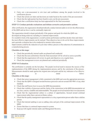 UNDERSTANDING & IMPLEMENTING QMS IN ACCORDANCE TO ISO 9001:2008
Global Matrix Consultations
Mob. +962 78-1-501-940
Email. kmalkawi@gmx.us
Page 14 of 100
 Carry out a pre-assessment to win trust and confidence among the people involved in the
certification process.
 Check that actions are taken and decisions are made based on the results of the pre-assessment.
 Check that the right partner has been found to carry out the pre-assessment.
 Check that a certification body has been approached for the final assessment.
STEP 13: Conduct periodic evaluations and initiate corrective and preventive actions
After certification, the organization should periodically conduct internal audits to review the effectiveness
of the QMS and see how it can be continually improved.
The organization should evaluate periodically if the purpose and goals for which the QMS was
developed are being achieved, including its continual improvement.
It is needed to look at the organization s overall systems performance and then decide when and where
the most effective improvements can be realized. Then objectives have to be set for those improvements
and a periodic evaluation has to be conducted to monitor achievements.
Improvements could be the reduction of cycle time within a process or the reduction of contamination in
a manufacturing process.
Checklist at this stage:
 Check that periodically internal audits are planned and conducted.
 Check that the non-conformities from the final assessment will be solved as soon as possible.
 Check that the organization will review its goals and objectives on a regular basis.
 Check that management reviews are planned and conducted periodically
STEP 14: Evaluation
The certification is certainly not the last phase. The people involved need to measure the success of the
implementation of the QMS during the implementation process and by the conclusion of the process.
Measurements should be made against the original aims and goals and the key indicators of an effective
QMS as stated below:
Checklist at this stage:
 Check that senior management is fully committed to the QMS and owns the appropriate processes.
 Check that the QMS is designed around business processes and not around ISO 9001 or any other
standard.
 Check that staff knows how to access the QMS documentation.
 Check that visibility of processes and the clarity of the instructions in the QMS documentation set
are clear, concise, readable and understandable. The people involved maintain their own documents
 Check that the organizational culture is a culture of opportunities, focused around continual
improvement rather than a person-to-blame culture.
 Check that the quality management representative is a key organization person rather than a sideline
person.
 Check that internal auditing is seen as adding value and part of the continual improvement of the
QMS.
 Ensure that there is continual improvement in system.
 Keep up with regular internal audits and Management Reviews.
 