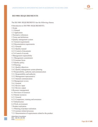 UNDERSTANDING & IMPLEMENTING QMS IN ACCORDANCE TO ISO 9001:2008
Global Matrix Consultations
Mob. +962 78-1-501-940
Email. kmalkawi@gmx.us
Page 15 of 100
ISO 9001 REQUIREMENTS
The ISO 9001 REQUIREMENTs has the following clauses;
0 Introduction to ISO 9001 REQUIREMENTs
1 Scope
1.1 General
1.2 Application
2 Normative references
3 Terms and definitions
4 Quality management system
4.1 General requirements
4.2 Documentation requirements
4.2.1 General
4.2.2 Quality manual
4.2.3 Control of documents
4.2.4 Control of records
5 Management responsibility
5.1 Management commitment
5.2 Customer focus
5.3 Quality policy
5.4 Planning
5.4.1 Quality objectives
5.4.2 Quality management system planning
5.5 Responsibility, authority and communication
5.5.1 Responsibility and authority
5.5.2 Management representative
5.5.3 Internal communication
5.6 Management review
5.6.1 General
5.6.2 Review input
5.6.3 Review output
6 Resource management
6.1 Provision of resources
6.2 Human resources
6.2.1 General
6.2.2 Competence, training and awareness
6.3 Infrastructure
6.4 Work environment
7 Product realization
7.1 Planning of product realization
7.2 Customer-related processes
7.2.1 Determination of requirements related to the product
 