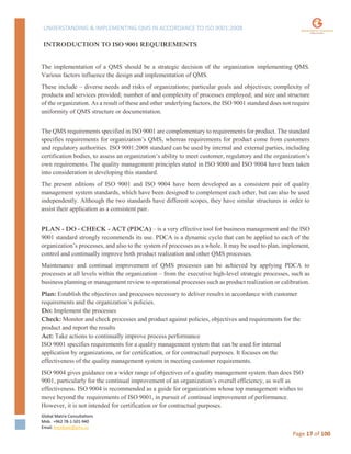 UNDERSTANDING & IMPLEMENTING QMS IN ACCORDANCE TO ISO 9001:2008
Global Matrix Consultations
Mob. +962 78-1-501-940
Email. kmalkawi@gmx.us
Page 17 of 100
INTRODUCTION TO ISO 9001 REQUIREMENTS
The implementation of a QMS should be a strategic decision of the organization implementing QMS.
Various factors influence the design and implementation of QMS.
These include – diverse needs and risks of organizations; particular goals and objectives; complexity of
products and services provided; number of and complexity of processes employed; and size and structure
of the organization. As a result of these and other underlying factors, the ISO 9001 standard does not require
uniformity of QMS structure or documentation.
The QMS requirements specified in ISO 9001 are complementary to requirements for product. The standard
specifies requirements for organization’s QMS, whereas requirements for product come from customers
and regulatory authorities. ISO 9001:2008 standard can be used by internal and external parties, including
certification bodies, to assess an organization’s ability to meet customer, regulatory and the organization’s
own requirements. The quality management principles stated in ISO 9000 and ISO 9004 have been taken
into consideration in developing this standard.
The present editions of ISO 9001 and ISO 9004 have been developed as a consistent pair of quality
management system standards, which have been designed to complement each other, but can also be used
independently. Although the two standards have different scopes, they have similar structures in order to
assist their application as a consistent pair.
PLAN - DO - CHECK - ACT (PDCA) – is a very effective tool for business management and the ISO
9001 standard strongly recommends its use. PDCA is a dynamic cycle that can be applied to each of the
organization’s processes, and also to the system of processes as a whole. It may be used to plan, implement,
control and continually improve both product realization and other QMS processes.
Maintenance and continual improvement of QMS processes can be achieved by applying PDCA to
processes at all levels within the organization – from the executive high-level strategic processes, such as
business planning or management review to operational processes such as product realization or calibration.
Plan: Establish the objectives and processes necessary to deliver results in accordance with customer
requirements and the organization’s policies.
Do: Implement the processes
Check: Monitor and check processes and product against policies, objectives and requirements for the
product and report the results
Act: Take actions to continually improve process performance
ISO 9001 specifies requirements for a quality management system that can be used for internal
application by organizations, or for certification, or for contractual purposes. It focuses on the
effectiveness of the quality management system in meeting customer requirements.
ISO 9004 gives guidance on a wider range of objectives of a quality management system than does ISO
9001, particularly for the continual improvement of an organization’s overall efficiency, as well as
effectiveness. ISO 9004 is recommended as a guide for organizations whose top management wishes to
move beyond the requirements of ISO 9001, in pursuit of continual improvement of performance.
However, it is not intended for certification or for contractual purposes.
 