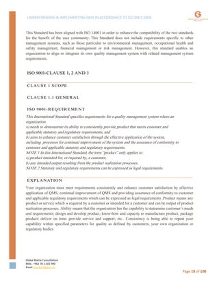 UNDERSTANDING & IMPLEMENTING QMS IN ACCORDANCE TO ISO 9001:2008
Global Matrix Consultations
Mob. +962 78-1-501-940
Email. kmalkawi@gmx.us
Page 18 of 100
This Standard has been aligned with ISO 14001 in order to enhance the compatibility of the two standards
for the benefit of the user community. This Standard does not include requirements specific to other
management systems, such as those particular to environmental management, occupational health and
safety management, financial management or risk management. However, this standard enables an
organization to align or integrate its own quality management system with related management system
requirements.
ISO 9001-CLAUSE 1, 2 AND 3
CLAUSE 1 SCOPE
CLAUSE 1.1 GENERAL
ISO 9001-REQUIREMENT
This International Standard specifies requirements for a quality management system where an
organization
a) needs to demonstrate its ability to consistently provide product that meets customer and
applicable statutory and regulatory requirements, and
b) aims to enhance customer satisfaction through the effective application of the system,
including processes for continual improvement of the system and the assurance of conformity to
customer and applicable statutory and regulatory requirements.
NOTE 1 In this International Standard, the term “product” only applies to:
a) product intended for, or required by, a customer,
b) any intended output resulting from the product realization processes.
NOTE 2 Statutory and regulatory requirements can be expressed as legal requirements.
EXPLANATION
Your organization must meet requirements consistently and enhance customer satisfaction by effective
application of QMS, continual improvement of QMS and providing assurance of conformity to customer
and applicable regulatory requirements which can be expressed as legal requirements .Product means any
product or service which is required by a customer or intended for a customer and can be output of product
realization processes. Ability means that the organization has the capability to determine customer’s needs
and requirements; design and develop product; know-how and capacity to manufacture product; package
product; deliver on time; provide service and support; etc.. Consistency is being able to repeat your
capability within specified parameters for quality as defined by customers, your own organization or
regulatory bodies.
 