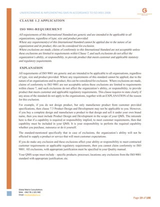 UNDERSTANDING & IMPLEMENTING QMS IN ACCORDANCE TO ISO 9001:2008
Global Matrix Consultations
Mob. +962 78-1-501-940
Email. kmalkawi@gmx.us
Page 19 of 100
CLAUSE 1.2 APPLICATION
ISO 9001-REQUIREMENT
All requirements of this International Standard are generic and are intended to be applicable to all
organizations, regardless of type, size and product provided.
Where any requirement(s) of this International Standard cannot be applied due to the nature of an
organization and its product, this can be considered for exclusion.
Where exclusions are made, claims of conformity to this International Standard are not acceptable unless
these exclusions are limited to requirements within Clause 7, and such exclusions do not affect the
organization’s ability, or responsibility, to provide product that meets customer and applicable statutory
and regulatory requirements.
EXPLANATION
All requirements of ISO 9001 are generic and are intended to be applicable to all organisations, regardless
of type, size and product provided. Where any requirements of this standard cannot be applied, due to the
nature of an organisations and its product, this can be considered for exclusion. Where exclusions are made,
claims of conformity to ISO 9001 are not acceptable unless these exclusions are limited to requirements
within clause 7, and such exclusions do not affect the organization’s ability, or responsibility, to provide
product that meets customer and applicable regulatory requirements. This clause requires to state clearly if
any areas of the standard do not apply to the organisations, together with an EXPLANATION of the reason
for this exclusion.
For example, if you do not design product, but only manufacture product from customer provided
specifications, then clause 7.3 Product Design and Development may not be applicable to you. However,
if you buy a complete design and manufacture a product to that design and sell it under your own brand
name, then you must include Product Design and Development in the scope of your QMS. The rationale
here is that if a capability is required or responsibility implied, to meet customer requirements, then that
capability must be included in your QMS. It is your responsibility to perform the required capability
whether you purchase, outsource or do it yourself.
The standard mentioned specifically that in case of exclusions, the organization’s ability will not be
affected to supply a product or service that will meet customer expectations.
If you do make any exclusion and these exclusions affect your ability or responsibility to meet contracted
customer requirements or applicable regulatory requirements, then you cannot claim conformity to ISO
9001. All exclusions, with appropriate justification must be specified in your Quality manual.
Your QMS scope must include – specific products; processes; locations; any exclusions from the ISO 9001
standard with appropriate justification; etc.
 