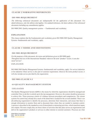 UNDERSTANDING & IMPLEMENTING QMS IN ACCORDANCE TO ISO 9001:2008
Global Matrix Consultations
Mob. +962 78-1-501-940
Email. kmalkawi@gmx.us
Page 20 of 100
CLAUSE 2 NORMATIVE REFERENCES
ISO 9001-REQUIREMENT
The following referenced documents are indispensable for the application of this document. For
dated references, only the edition cited applies. For undated references, the latest edition of the referenced
document (including any amendments) applies.
ISO 9000:2005, Quality management systems — Fundamentals and vocabulary
EXPLANATION
This clause explains that the Fundamentals and vocabulary given ISO 9000:2005 Quality Management
Systems -fundamentals and vocabulary, apply.
CLAUSE 3 TERMS AND DEFINITIONS
ISO 9001-REQUIREMENT
For the purposes of this document, the terms and definitions given in ISO 9000 apply.
Throughout the text of this International Standard, wherever the term “product” occurs, it can also
mean“service”.
EXPLANATION
ISO 9000:2005 Quality Management Systems -fundamentals and vocabulary, apply. For service industries
or for industries where service is also part of customer requirement, wherever the terms product occurs, it
will also include service provided by the organization
ISO 9001-CLAUSE 4.1
4.0 QUALITY MANAGEMENT SYSTEM
EXPLANATION
The Quality Management System (QMS) is the means by which the organisations should be managed and
controlled. How to do this is entirely up to the top management. However, the system should use processes
to achieve this. Those processes consist of a balance between procedures and competencies. The current
systems for control may already have much of the detail that is needed for the revised standard. There is an
all-embracing requirement to identify the processes, determine their interaction, and ensure that there is
enough information to monitor them and to document them where they are needed to maintain control.
A process is described in the standard as a set of interrelated or interacting activities, which transform inputs
into outputs. Put more simply they are those chains of activities that take place across an organisations and
deliver the organization’s products or services to either internal or external customers. Processes are what
 