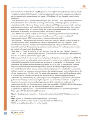 UNDERSTANDING & IMPLEMENTING QMS IN ACCORDANCE TO ISO 9001:2008
Global Matrix Consultations
Mob. +962 78-1-501-940
Email. kmalkawi@gmx.us
Page 23 of 100
work instructions, etc. Information for QMS processes will vary from process to process and may include
-production schedules, bill of materials, product acceptance and process performance criteria, production
traveler or router, work instructions etc. Use clause 4.2.3 and other relevant clauses to control process
information.
Clause 4.1e requires you to monitor and measure your QMS processes. Clause 8 provides requirements to
plan and implement these controls for monitoring and measuring conformity to process performance
criteria determined in 4.1c above. Ways to monitor and measure QMS processes may include – tracking
against process parameters, goals and objectives, using tools and records such as process check-sheets;
product acceptance criteria; SPC records; production records; maintenance records; labor records, etc.
More details on monitoring and measuring controls are covered in clause 8.
Clause 4.1e requires analysis of QMS processes may be done through a review of measurement and
monitoring records and performance indicators for each process. These reviews must identify
opportunities to improve QMS processes, use of resources and product quality.
Under clause 4.1.f, when process nonconformities occur, then corrective action is required to bring the
QMS process under control. Remember, the corrective action process is not just for product related
nonconformities. Processes must be continually improved through setting of incrementally realistic,
measurable objectives. Planning for continual improvement requires a review of process data, resources
and controls to bring about the desired change.
Clause 4.1a – 4.1.f must be applied to all QMS processes. Note also that many ISO 9001 clauses (e.g.
clause 7.2; 7.4; 7.6; etc.), require specific processes to be established within your QMS, These processes
must also be identified and controlled in your QMS.
Make sure you include all outsourced processes affecting product quality, in the scope of your QMS. An
outsourced process is any value-adding or conversion activity related to your product or service, that is
performed by an external organization such as a subcontractor, sister facility, etc. Note that the external
organization may perform the outsourced activity at their facility or yours. A manufacturing company
may outsource welding, heat treatment or painting of product. A software company may outsource
software development. A bank may outsource check clearing services. You must be able to demonstrate
sufficient controls over outsourced processes to ensure that such processes are performed according to the
relevant requirements of ISO 9001:2008. The nature and scope of such control will depend on the nature
of the outsourced or subcontracted process and the risk involved. Outsourced processes may be
controlled in any number of ways, e.g., providing the vendor with product specifications; your supplier
quality manual that they must meet; asking for inspection and test results or certificates of compliance;
validation of outsourced process; conducting product and QMS audits of your vendor; etc. The
expectation here is that you flow down to your vendor, the relevant ISO 9001 REQUIREMENTs that you
would have to implement, had you performed the process at your own facility.
In systematically applying clause 4.1 requirements to each QMS process, we are intuitively using the
PDCA approach to development of QMS processes.
PLAN will call upon sub-clauses 4.1.a – 4.1e as well as other applicable ISO 9001 clauses as shown
above;
DO is required by 4.1.f as well as other applicable ISO 9001 clauses
CHECK is controlled by 4.1.e as well as other applicable ISO 9001 clauses;
ACT is governed by clause 4.1.e-f as well as clause 8.
 