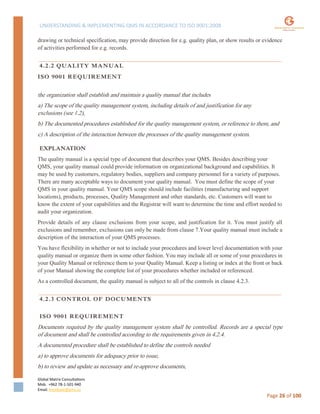 UNDERSTANDING & IMPLEMENTING QMS IN ACCORDANCE TO ISO 9001:2008
Global Matrix Consultations
Mob. +962 78-1-501-940
Email. kmalkawi@gmx.us
Page 26 of 100
drawing or technical specification, may provide direction for e.g. quality plan, or show results or evidence
of activities performed for e.g. records.
4.2.2 QUALITY MANUAL
ISO 9001 REQUIREMENT
the organization shall establish and maintain a quality manual that includes
a) The scope of the quality management system, including details of and justification for any
exclusions (see 1.2),
b) The documented procedures established for the quality management system, or reference to them, and
c) A description of the interaction between the processes of the quality management system.
EXPLANATION
The quality manual is a special type of document that describes your QMS. Besides describing your
QMS, your quality manual could provide information on organizational background and capabilities. It
may be used by customers, regulatory bodies, suppliers and company personnel for a variety of purposes.
There are many acceptable ways to document your quality manual. You must define the scope of your
QMS in your quality manual. Your QMS scope should include facilities (manufacturing and support
locations), products, processes, Quality Management and other standards, etc. Customers will want to
know the extent of your capabilities and the Registrar will want to determine the time and effort needed to
audit your organization.
Provide details of any clause exclusions from your scope, and justification for it. You must justify all
exclusions and remember, exclusions can only be made from clause 7.Your quality manual must include a
description of the interaction of your QMS processes.
You have flexibility in whether or not to include your procedures and lower level documentation with your
quality manual or organize them in some other fashion. You may include all or some of your procedures in
your Quality Manual or reference them to your Quality Manual. Keep a listing or index at the front or back
of your Manual showing the complete list of your procedures whether included or referenced.
As a controlled document, the quality manual is subject to all of the controls in clause 4.2.3.
4.2.3 CONTROL OF DOCUMENTS
ISO 9001 REQUIREMENT
Documents required by the quality management system shall be controlled. Records are a special type
of document and shall be controlled according to the requirements given in 4.2.4.
A documented procedure shall be established to define the controls needed
a) to approve documents for adequacy prior to issue,
b) to review and update as necessary and re-approve documents,
 