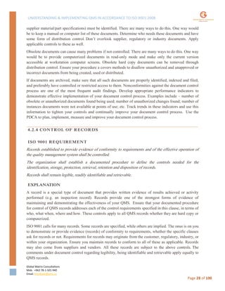 UNDERSTANDING & IMPLEMENTING QMS IN ACCORDANCE TO ISO 9001:2008
Global Matrix Consultations
Mob. +962 78-1-501-940
Email. kmalkawi@gmx.us
Page 28 of 100
supplier material/part specifications) must be identified. There are many ways to do this. One way would
be to keep a manual or computer list of these documents. Determine who needs these documents and have
some form of distribution control. Don’t overlook supplier, regulatory or industry documents. Apply
applicable controls to these as well.
Obsolete documents can cause many problems if not controlled. There are many ways to do this. One way
would be to provide computerized documents in read-only mode and make only the current version
accessible at workstation computer screens. Obsolete hard copy documents can be removed through
distribution control. Ensure your procedure a covers methods to disallow unauthorized and unapproved or
incorrect documents from being created, used or distributed.
If documents are archived, make sure that all such documents are properly identified, indexed and filed,
and preferably have controlled or restricted access to them. Nonconformities against the document control
process are one of the most frequent audit findings. Develop appropriate performance indicators to
demonstrate effective implementation of your document control process. Examples include – number of
obsolete or unauthorized documents found being used; number of unauthorized changes found; number of
instances documents were not available at points of use; etc. Track trends in these indicators and use this
information to tighten your controls and continually improve your document control process. Use the
PDCA to plan, implement, measure and improve your document control process.
4.2.4 CONTROL OF RECORDS
ISO 9001 REQUIREMENT
Records established to provide evidence of conformity to requirements and of the effective operation of
the quality management system shall be controlled.
The organization shall establish a documented procedure to define the controls needed for the
identification, storage, protection, retrieval, retention and disposition of records.
Records shall remain legible, readily identifiable and retrievable.
EXPLANATION
A record is a special type of document that provides written evidence of results achieved or activity
performed (e.g. an inspection record). Records provide one of the strongest forms of evidence of
maintaining and demonstrating the effectiveness of your QMS. Ensure that your documented procedure
for control of QMS records addresses each of the control requirements specified in this clause, in terms of
who, what when, where and how. These controls apply to all QMS records whether they are hard copy or
computerized.
ISO 9001 calls for many records. Some records are specified, while others are implied. The onus is on you
to demonstrate or provide evidence (records) of conformity to requirements, whether the specific clauses
ask for records or not. Requirements for records may originate from the customer, regulatory, industry, or
within your organization. Ensure you maintain records to conform to all of these as applicable. Records
may also come from suppliers and vendors. All these records are subject to the above controls. The
comments under document control regarding legibility, being identifiable and retrievable apply equally to
QMS records.
 