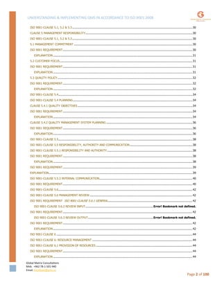 UNDERSTANDING & IMPLEMENTING QMS IN ACCORDANCE TO ISO 9001:2008
Global Matrix Consultations
Mob. +962 78-1-501-940
Email. kmalkawi@gmx.us
Page 2 of 100
ISO 9001-CLAUSE 5.1, 5.2 & 5.3..........................................................................................................................................30
CLAUSE 5 MANAGEMENT RESPONSIBILITY...........................................................................................................................30
ISO 9001-CLAUSE 5.1, 5.2 & 5.3..........................................................................................................................................30
5.1 MANAGEMENT COMMITMENT ........................................................................................................................................30
ISO 9001 REQUIREMENT.....................................................................................................................................................30
EXPLANATION ................................................................................................................................................................31
5.2 CUSTOMER FOCUS ........................................................................................................................................................31
ISO 9001 REQUIREMENT.....................................................................................................................................................31
EXPLANATION ................................................................................................................................................................31
5.3 QUALITY POLICY...........................................................................................................................................................32
ISO 9001 REQUIREMENT.....................................................................................................................................................32
EXPLANATION ................................................................................................................................................................32
ISO 9001-CLAUSE 5.4..........................................................................................................................................................34
ISO 9001-CLAUSE 5.4 PLANNING.........................................................................................................................................34
CLAUSE 5.4.1 QUALITY OBJECTIVES....................................................................................................................................34
ISO 9001 REQUIREMENT.....................................................................................................................................................34
EXPLANATION ................................................................................................................................................................34
CLAUSE 5.4.2 QUALITY MANAGEMENT SYSTEM PLANNING ...................................................................................................36
ISO 9001 REQUIREMENT.....................................................................................................................................................36
EXPLANATION ................................................................................................................................................................36
ISO 9001-CLAUSE 5.5..........................................................................................................................................................38
ISO 9001-CLAUSE 5.5 RESPONSIBILITY, AUTHORITY AND COMMUNICATION........................................................................38
ISO 9001-CLAUSE 5.5.1 RESPONSIBILITY AND AUTHORITY..................................................................................................38
ISO 9001 REQUIREMENT.....................................................................................................................................................38
EXPLANATION ................................................................................................................................................................38
ISO 9001 REQUIREMENT.....................................................................................................................................................39
EXPLANATION.....................................................................................................................................................................39
ISO 9001-CLAUSE 5.5.3 INTERNAL COMMUNICATION...........................................................................................................40
ISO 9001 REQUIREMENT.....................................................................................................................................................40
ISO 9001-CLAUSE 5.6..........................................................................................................................................................42
ISO 9001-CLAUSE 5.6 MANAGEMENT REVIEW ......................................................................................................................42
ISO 9001 REQUIREMENT ISO 9001-CLAUSE 5.6.1 GENERAL.................................................................................................42
ISO 9001-CLAUSE 5.6.2 REVIEW INPUT..............................................................................Error! Bookmark not defined.
ISO 9001 REQUIREMENT.....................................................................................................................................................42
ISO 9001-CLAUSE 5.6.3 REVIEW OUTPUT...........................................................................Error! Bookmark not defined.
ISO 9001 REQUIREMENT.....................................................................................................................................................42
EXPLANATION ................................................................................................................................................................42
ISO 9001-CLAUSE 6 ............................................................................................................................................................44
ISO 9001-CLAUSE 6: RESOURCE MANAGEMENT ...................................................................................................................44
ISO 9001-CLAUSE 6.1 PROVISION OF RESOURCES ...............................................................................................................44
ISO 9001 REQUIREMENT.....................................................................................................................................................44
EXPLANATION ................................................................................................................................................................44
 