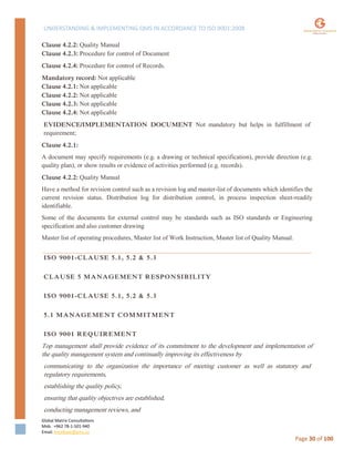 UNDERSTANDING & IMPLEMENTING QMS IN ACCORDANCE TO ISO 9001:2008
Global Matrix Consultations
Mob. +962 78-1-501-940
Email. kmalkawi@gmx.us
Page 30 of 100
Clause 4.2.2: Quality Manual
Clause 4.2.3: Procedure for control of Document
Clause 4.2.4: Procedure for control of Records.
Mandatory record: Not applicable
Clause 4.2.1: Not applicable
Clause 4.2.2: Not applicable
Clause 4.2.3: Not applicable
Clause 4.2.4: Not applicable
EVIDENCE/IMPLEMENTATION DOCUMENT Not mandatory but helps in fulfillment of
requirement;
Clause 4.2.1:
A document may specify requirements (e.g. a drawing or technical specification), provide direction (e.g.
quality plan), or show results or evidence of activities performed (e.g. records).
Clause 4.2.2: Quality Manual
Have a method for revision control such as a revision log and master-list of documents which identifies the
current revision status. Distribution log for distribution control, in process inspection sheet-readily
identifiable.
Some of the documents for external control may be standards such as ISO standards or Engineering
specification and also customer drawing
Master list of operating procedures, Master list of Work Instruction, Master list of Quality Manual.
ISO 9001-CLAUSE 5.1, 5.2 & 5.3
CLAUSE 5 MANAGEMENT RESPONSIBILITY
ISO 9001-CLAUSE 5.1, 5.2 & 5.3
5.1 MANAGEMENT COMMITMENT
ISO 9001 REQUIREMENT
Top management shall provide evidence of its commitment to the development and implementation of
the quality management system and continually improving its effectiveness by
communicating to the organization the importance of meeting customer as well as statutory and
regulatory requirements,
establishing the quality policy,
ensuring that quality objectives are established,
conducting management reviews, and
 