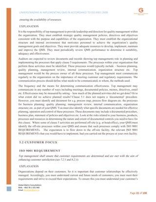 UNDERSTANDING & IMPLEMENTING QMS IN ACCORDANCE TO ISO 9001:2008
Global Matrix Consultations
Mob. +962 78-1-501-940
Email. kmalkawi@gmx.us
Page 31 of 100
ensuring the availability of resources.
EXPLANATION
It is the responsibility of top management to provide leadership and direction for quality management within
the organization. They must establish strategic quality management policies, directives and objectives
consistent with the purpose and capabilities of the organization. They must establish the organizational
structure and internal environment that motivates personnel to achieve the organization’s quality
management goals and objectives. They must provide adequate resources to develop, implement, maintain
and improve the QMS. They must periodically review QMS performance to determine it suitability,
adequacy and effectiveness.
Auditors are expected to review documents and records showing top managements role in planning and
implementing the processes that apply clause 5 requirements. The processes within your organization that
perform these activities must be identified. These processes would typically include – business planning,
quality planning, management review, internal communication, organization structure etc. Top
management would be the process owner of all these processes. Top management must communicate
regularly to the organization on the importance of meeting customer and regulatory requirements. The
communication process should define what needs to be communicated, to whom, the methods used.
The frequency and the means for determining communication effectiveness. Top management may
communicate in any number of ways including meetings, documented policies, memos, directives, email
etc. Effectiveness may be measured by asking – how much of the planned activities did we get done? Or to
what extent did we achieve planned results? Clause 5.1 does not require a ‘documented’ procedure.
However, you must identify and document for e.g. process map, process flow diagram etc. the processes
for business planning; quality planning; management review; internal communication; organization
structure; etc. as part of your QMS. You must also identify what specific documents are needed for effective
planning, operation and control of these processes. These documents may include a documented procedure,
business plan, statement of policies and objectives etc. Look at the risks related to your business, products,
processes and resources in determining the nature and extent of documented controls you need to have for
this clause. Where some of clause 5 activities are performed off-site (e.g. at head-office), your QMS must
identify the off-site processes within your QMS and ensure that such processes comply with ISO 9001
REQUIREMENTs. The expectation is to flow down to the off-site facility, the relevant ISO 9001
REQUIREMENTs that you would have to implement, had you carried out the process at your own facility.
5.2 CUSTOMER FOCUS
ISO 9001 REQUIREMENT
Top management shall ensure that customer requirements are determined and are met with the aim of
enhancing customer satisfaction (see 7.2.1 and 8.2.1).
EXPLANATION
Organizations depend on their customers. So it is important that customer relationships be effectively
managed. Accordingly, you must understand current and future needs of customers; you must meet their
requirements and strive to exceed their expectations. To ensure this you must understand your customer’s
 