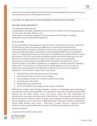 UNDERSTANDING & IMPLEMENTING QMS IN ACCORDANCE TO ISO 9001:2008
Global Matrix Consultations
Mob. +962 78-1-501-940
Email. kmalkawi@gmx.us
Page 36 of 100
focus on meeting customer requirements and then slowly develop meaningful objectives for key processes
and risk prone processes, as initial targets are achieved.
CLAUSE 5.4.2 QUALITY MANAGEMENT SYSTEM PLANNING
ISO 9001 REQUIREMENT
Top management shall ensure that
a) the planning of the quality management system is carried out in order to meet the requirements given
in 4.1,as well as the quality objectives, and
b) the integrity of the quality management system is maintained when changes to the quality
management system are planned and implemented.
EXPLANATION
It is the responsibility of top management to provide direction, authorization and, resources and review
for QMS planning. When developing your QMS process controls for determining customer
requirements, design, development, manufacture, delivery and customer support, you must focus on
meeting customer and regulatory requirements as well as the planned QMS objectives established in
clause 5.4.1. QMS planning requires you to identify all your QMS processes and describe their sequence
and interaction. The criteria and methods for planning, operation and control of these processes come
from the rest of the ISO requirements as well as your customer and your own organization.
The continuity and effectiveness of your QMS must be substantially maintained in the event of
significant changes in your QMS or organization, e.g. management, ownership, relocation, technology,
product, shift in customer base, etc. Changes must be carefully planned so as not to disrupt your
organizations ongoing capability and responsibility to effectively meet customer and regulatory
requirements. In such instances, change control would require:
 careful planning of the nature and timeline for the changes;
 determining the impact or outcome of such changes;
 ensuring adequate resources are available to implement the change;
 top management authorization
 change deployment and follow-up
 Review of the QMS by top management after changes are effected.
QMS planning could be a part of business planning or treated as an independent process depending on
organizational structure and responsibilities. The management representative typically facilitates QMS
planning with the various process owners. The process owners must take responsibility for
implementation, maintenance and improvement of their processes. The management representative may
provide training and technical assistance as needed. Top management through business planning must
provide leadership, resources and review of QMS performance. Performance indicators to demonstrate
effective QMS planning could include – achievement of quality objectives; improved customer
satisfaction ratings; reduced number and seriousness of internal/external audit non conformities.
AUDIT CHECKLIST
An audit checklist should cover these areas:
 