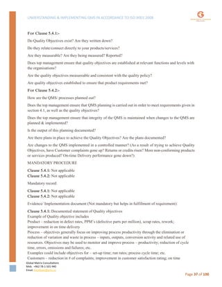 UNDERSTANDING & IMPLEMENTING QMS IN ACCORDANCE TO ISO 9001:2008
Global Matrix Consultations
Mob. +962 78-1-501-940
Email. kmalkawi@gmx.us
Page 37 of 100
For Clause 5.4.1:-
Do Quality Objectives exist? Are they written down?
Do they relate/connect directly to your products/services?
Are they measurable? Are they being measured? Reported?
Does top management ensure that quality objectives are established at relevant functions and levels with
the organisations?
Are the quality objectives measureable and consistent with the quality policy?
Are quality objectives established to ensure that product requirements met?
For Clause 5.4.2:-
How are the QMS/ processes planned out?
Does the top management ensure that QMS planning is carried out in order to meet requirements given in
section 4.1, as well as the quality objectives?
Does the top management ensure that integrity of the QMS is maintained when changes to the QMS are
planned & implemented?
Is the output of this planning documented?
Are there plans in place to achieve the Quality Objectives? Are the plans documented?
Are changes to the QMS implemented in a controlled manner? (As a result of trying to achieve Quality
Objectives, have Customer complaints gone up? Returns or credits risen? More non-conforming products
or services produced? On-time Delivery performance gone down?)
MANDATORY PROCEDURE
Clause 5.4.1: Not applicable
Clause 5.4.2: Not applicable
Mandatory record:
Clause 5.4.1: Not applicable
Clause 5.4.2: Not applicable
Evidence/ Implementation document (Not mandatory but helps in fulfillment of requirement):
Clause 5.4.1: Documented statement of Quality objectives
Example of Quality objective includes
Product – reduction in defect rates, PPM’s (defective parts per million), scrap rates, rework;
improvement in on time delivery
Process – objectives generally focus on improving process productivity through the elimination or
reduction of variation and waste in process – inputs, outputs, conversion activity and related use of
resources. Objectives may be used to monitor and improve process – productivity; reduction of cycle
time, errors, omissions and failures; etc.
Examples could include objectives for – set-up time; run rates; process cycle time; etc.
Customers – reduction in # of complaints; improvement in customer satisfaction rating; on time
 