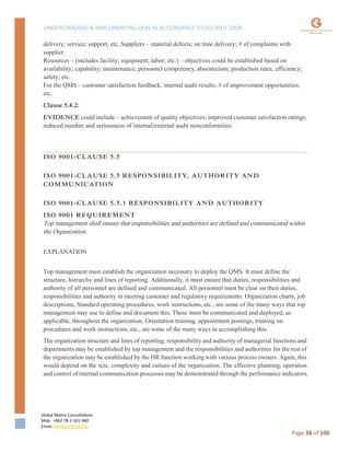 UNDERSTANDING & IMPLEMENTING QMS IN ACCORDANCE TO ISO 9001:2008
Global Matrix Consultations
Mob. +962 78-1-501-940
Email. kmalkawi@gmx.us
Page 38 of 100
delivery; service; support, etc, Suppliers – material defects; on time delivery; # of complaints with
supplier.
Resources – (includes facility; equipment; labor; etc.) – objectives could be established based on
availability; capability; maintenance; personnel competency, absenteeism; production rates; efficiency;
safety; etc.
For the QMS – customer satisfaction feedback; internal audit results; # of improvement opportunities;
etc.
Clause 5.4.2:
EVIDENCE could include – achievement of quality objectives; improved customer satisfaction ratings;
reduced number and seriousness of internal/external audit nonconformities.
ISO 9001-CLAUSE 5.5
ISO 9001-CLAUSE 5.5 RESPONSIBILITY, AUTHORITY AND
COMMUNICATION
ISO 9001-CLAUSE 5.5.1 RESPONSIBILITY AND AUTHORITY
ISO 9001 REQUIREMENT
Top management shall ensure that responsibilities and authorities are defined and communicated within
the Organization.
EXPLANATION
Top management must establish the organization necessary to deploy the QMS. It must define the
structure, hierarchy and lines of reporting. Additionally, it must ensure that duties, responsibilities and
authority of all personnel are defined and communicated. All personnel must be clear on their duties,
responsibilities and authority in meeting customer and regulatory requirements. Organization charts, job
descriptions, Standard operating procedures, work instructions, etc., are some of the many ways that top
management may use to define and document this. These must be communicated and deployed, as
applicable, throughout the organization. Orientation training, appointment postings, training on
procedures and work instructions, etc., are some of the many ways in accomplishing this.
The organization structure and lines of reporting; responsibility and authority of managerial functions and
departments may be established by top management and the responsibilities and authorities for the rest of
the organization may be established by the HR function working with various process owners. Again, this
would depend on the size, complexity and culture of the organization. The effective planning, operation
and control of internal communication processes may be demonstrated through the performance indicators.
 