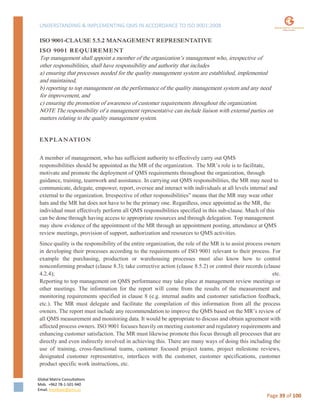 UNDERSTANDING & IMPLEMENTING QMS IN ACCORDANCE TO ISO 9001:2008
Global Matrix Consultations
Mob. +962 78-1-501-940
Email. kmalkawi@gmx.us
Page 39 of 100
ISO 9001-CLAUSE 5.5.2 MANAGEMENT REPRESENTATIVE
ISO 9001 REQUIREMENT
Top management shall appoint a member of the organization’s management who, irrespective of
other responsibilities, shall have responsibility and authority that includes
a) ensuring that processes needed for the quality management system are established, implemented
and maintained,
b) reporting to top management on the performance of the quality management system and any need
for improvement, and
c) ensuring the promotion of awareness of customer requirements throughout the organization.
NOTE The responsibility of a management representative can include liaison with external parties on
matters relating to the quality management system.
EXPLANATION
A member of management, who has sufficient authority to effectively carry out QMS
responsibilities should be appointed as the MR of the organization. The MR’s role is to facilitate,
motivate and promote the deployment of QMS requirements throughout the organization, through
guidance, training, teamwork and assistance. In carrying out QMS responsibilities, the MR may need to
communicate, delegate, empower, report, oversee and interact with individuals at all levels internal and
external to the organization. Irrespective of other responsibilities” means that the MR may wear other
hats and the MR hat does not have to be the primary one. Regardless, once appointed as the MR, the
individual must effectively perform all QMS responsibilities specified in this sub-clause. Much of this
can be done through having access to appropriate resources and through delegation. Top management
may show evidence of the appointment of the MR through an appointment posting, attendance at QMS
review meetings, provision of support, authorization and resources to QMS activities.
Since quality is the responsibility of the entire organization, the role of the MR is to assist process owners
in developing their processes according to the requirements of ISO 9001 relevant to their process. For
example the purchasing, production or warehousing processes must also know how to control
nonconforming product (clause 8.3); take corrective action (clause 8.5.2) or control their records (clause
4.2.4); etc.
Reporting to top management on QMS performance may take place at management review meetings or
other meetings. The information for the report will come from the results of the measurement and
monitoring requirements specified in clause 8 (e.g. internal audits and customer satisfaction feedback,
etc.). The MR must delegate and facilitate the compilation of this information from all the process
owners. The report must include any recommendation to improve the QMS based on the MR’s review of
all QMS measurement and monitoring data. It would be appropriate to discuss and obtain agreement with
affected process owners. ISO 9001 focuses heavily on meeting customer and regulatory requirements and
enhancing customer satisfaction. The MR must likewise promote this focus through all processes that are
directly and even indirectly involved in achieving this. There are many ways of doing this including the
use of training, cross-functional teams, customer focused project teams, project milestone reviews,
designated customer representative, interfaces with the customer, customer specifications, customer
product specific work instructions, etc.
 