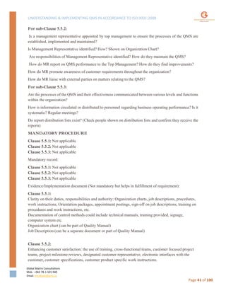 UNDERSTANDING & IMPLEMENTING QMS IN ACCORDANCE TO ISO 9001:2008
Global Matrix Consultations
Mob. +962 78-1-501-940
Email. kmalkawi@gmx.us
Page 41 of 100
For sub-Clause 5.5.2:
Is a management representative appointed by top management to ensure the processes of the QMS are
established, implemented and maintained?
Is Management Representative identified? How? Shown on Organization Chart?
Are responsibilities of Management Representative identified? How do they maintain the QMS?
How do MR report on QMS performance to the Top Management? How do they find improvements?
How do MR promote awareness of customer requirements throughout the organization?
How do MR liaise with external parties on matters relating to the QMS?
For sub-Clause 5.5.3:
Are the processes of the QMS and their effectiveness communicated between various levels and functions
within the organization?
How is information circulated or distributed to personnel regarding business operating performance? Is it
systematic? Regular meetings?
Do report distribution lists exist? (Check people shown on distribution lists and confirm they receive the
reports)
MANDATORY PROCEDURE
Clause 5.5.1: Not applicable
Clause 5.5.2: Not applicable
Clause 5.5.3: Not applicable
Mandatory record:
Clause 5.5.1: Not applicable
Clause 5.5.2: Not applicable
Clause 5.5.3: Not applicable
Evidence/Implementation document (Not mandatory but helps in fulfillment of requirement):
Clause 5.5.1:
Clarity on their duties, responsibilities and authority: Organization charts, job descriptions, procedures,
work instructions, Orientation packages, appointment postings, sign-off on job descriptions, training on
procedures and work instructions, etc.
Documentation of control methods could include technical manuals, training provided, signage,
computer system etc.
Organization chart (can be part of Quality Manual)
Job Description (can be a separate document or part of Quality Manual)
Clause 5.5.2:
Enhancing customer satisfaction: the use of training, cross-functional teams, customer focused project
teams, project milestone reviews, designated customer representative, electronic interfaces with the
customer, customer specifications, customer product specific work instructions.
 