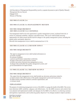 UNDERSTANDING & IMPLEMENTING QMS IN ACCORDANCE TO ISO 9001:2008
Global Matrix Consultations
Mob. +962 78-1-501-940
Email. kmalkawi@gmx.us
Page 42 of 100
Job Description of Management Responsibility (can be a separate document or part of Quality Manual)
Management Review Record
Clause 5.5.3:
Minutes of Meeting
ISO 9001-CLAUSE 5.6
ISO 9001-CLAUSE 5.6 MANAGEMENT REVIEW
ISO 9001 REQUIREMENT
ISO 9001-CLAUSE 5.6.1 GENERAL
Top management shall review the organization’s quality management system, at planned intervals, to
ensure its continuing suitability, adequacy and effectiveness. This review shall include assessing
opportunities for improvement and the need for changes to the quality management system, including the
quality policy and quality objectives.
Records from management reviews shall be maintained (see 4.2.4).
ISO 9001-CLAUSE 6.5.2 REVIEW INPUT
ISO 9001 REQUIREMENT
The input to management review shall include information on
a) results of audits,
b) customer feedback,
c) process performance and product conformity,
d) status of preventive and corrective actions,
e) follow-up actions from previous management reviews,
f) changes that could affect the quality management system, and
g) recommendations for improvement.
ISO 9001-CLAUSE 5.6.3 REVIEW OUTPUT
ISO 9001 REQUIREMENT
The output from the management review shall include any decisions and actions related to
a) improvement of the effectiveness of the quality management system and its processes,
b) improvement of product related to customer requirements, and
c) resource needs.
EXPLANATION
The purpose of conducting management reviews of the QMS is to gauge the health of the QMS. The review
must determine QMS suitability, adequacy and effectiveness. Are the QMS resources and controls that
were planned and implemented suitable and adequate for the QMS to be effective in achieving customer
and regulatory requirements; and in achieving quality objectives? Are changes needed to improve product,
 