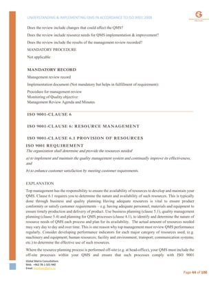 UNDERSTANDING & IMPLEMENTING QMS IN ACCORDANCE TO ISO 9001:2008
Global Matrix Consultations
Mob. +962 78-1-501-940
Email. kmalkawi@gmx.us
Page 44 of 100
Does the review include changes that could affect the QMS?
Does the review include resource needs for QMS implementation & improvement?
Does the review include the results of the management review recorded?
MANDATORY PROCEDURE
Not applicable
MANDATORY RECORD
Management review record
Implementation document (Not mandatory but helps in fulfillment of requirement):
Procedure for management review
Monitoring of Quality objective
Management Review Agenda and Minutes
ISO 9001-CLAUSE 6
ISO 9001-CLAUSE 6: RESOURCE MANAGEMENT
ISO 9001-CLAUSE 6.1 PROVISION OF RESOURCES
ISO 9001 REQUIREMENT
The organization shall determine and provide the resources needed
a) to implement and maintain the quality management system and continually improve its effectiveness,
and
b) to enhance customer satisfaction by meeting customer requirements.
EXPLANATION
Top management has the responsibility to ensure the availability of resources to develop and maintain your
QMS. Clause 6.1 requires you to determine the nature and availability of such resources. This is typically
done through business and quality planning. Having adequate resources is vital to ensure product
conformity or satisfy customer requirements – e.g. having adequate personnel, materials and equipment to
ensure timely production and delivery of product. Use business planning (clause 5.1), quality management
planning (clause 5.4) and planning for QMS processes (clause 4.1), to identify and determine the nature of
resource needs of QMS each process and plan for its availability. The actual amount of resources needed
may vary day to day and over time. This is one reason why top management must review QMS performance
regularly. Consider developing performance indicators for each major category of resources used, (e.g.
machinery and equipment; human resources; facility and environment; transport; communication systems;
etc.) to determine the effective use of such resources.
Where the resource planning process is performed off-site (e.g. at head-office), your QMS must include the
off-site processes within your QMS and ensure that such processes comply with ISO 9001
 