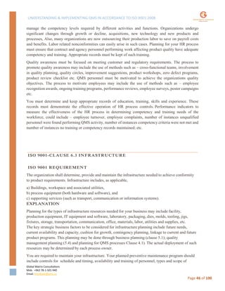 UNDERSTANDING & IMPLEMENTING QMS IN ACCORDANCE TO ISO 9001:2008
Global Matrix Consultations
Mob. +962 78-1-501-940
Email. kmalkawi@gmx.us
Page 46 of 100
manage the competency levels required by different activities and functions. Organizations undergo
significant changes through growth or decline, acquisitions, new technology and new products and
processes, Also, many organizations are now outsourcing their production labor to save on payroll costs
and benefits. Labor related nonconformities can easily arise in such cases. Planning for your HR process
must ensure that contract and agency personnel performing work affecting product quality have adequate
competency and training. Appropriate records must be kept of such training.
Quality awareness must be focused on meeting customer and regulatory requirements. The process to
promote quality awareness may include the use of methods such as – cross-functional teams, involvement
in quality planning, quality circles, improvement suggestions, product workshops, zero defect programs,
product review checklist etc. QMS personnel must be motivated to achieve the organizations quality
objectives. The process to motivate employees may include the use of methods such as – employee
recognition awards, ongoing training programs, performance reviews, employee surveys, poster campaigns
etc.
You must determine and keep appropriate records of education, training, skills and experience. These
records must demonstrate the effective operation of HR process controls. Performance indicators to
measure the effectiveness of the HR process in determining competency and training needs of the
workforce, could include – employee turnover, employee complaints, number of instances unqualified
personnel were found performing QMS activity, number of instances competency criteria were not met and
number of instances no training or competency records maintained; etc.
ISO 9001-CLAUSE 6.3 INFRASTRUCTURE
ISO 9001 REQUIREMENT
The organization shall determine, provide and maintain the infrastructure needed to achieve conformity
to product requirements. Infrastructure includes, as applicable,
a) Buildings, workspace and associated utilities,
b) process equipment (both hardware and software), and
c) supporting services (such as transport, communication or information systems).
EXPLANATION
Planning for the types of infrastructure resources needed for your business may include facility,
production equipment, IT equipment and software, laboratory, packaging, dies, molds, tooling, jigs,
fixtures, storage, transportation, communication, office, materials, labor, utilities and supplies, etc.
The key strategic business factors to be considered for infrastructure planning include future needs,
current availability and capacity, cushion for growth, contingency planning, linkage to current and future
product programs. This planning may be done through business planning (clause 5.1); quality
management planning (5.4) and planning for QMS processes Clause 4.1). The actual deployment of such
resources may be determined by each process owner.
You are required to maintain your infrastructure. Your planned preventive maintenance program should
include controls for schedule and timing, availability and training of personnel, types and scope of
 