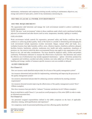 UNDERSTANDING & IMPLEMENTING QMS IN ACCORDANCE TO ISO 9001:2008
Global Matrix Consultations
Mob. +962 78-1-501-940
Email. kmalkawi@gmx.us
Page 47 of 100
maintenance, maintenance and competency/training records, tracking to maintenance objectives, use,
storage and control of spare parts, control of any maintenance outsourcing etc.
ISO 9001-CLAUSE 6.4 WORK ENVIRONMENT
ISO 9001 REQUIREMENT
The organization shall determine and manage the work environment needed to achieve conformity to
product requirements.
NOTE The term “work environment” relates to those conditions under which work is performed including
physical, environmental and other factors (such as noise, temperature, humidity, lighting or weather).
EXPLANATION
Work environment include controls for ergonomics, personnel safety and facility conditions that are
conducive to achieving product quality. Some of the factors to consider in determining and managing the
work environment include ergonomics (worker movement; fatigue; manual effort and loads, etc.),
workplace location, heat, light, humidity, airflow, noise, vibration, hygiene, cleanliness, pollution, adequate
facilities (lockers, lunchroom, cafeteria, washrooms etc); health and safety regulations; cleanliness of
premises; etc. the extent to which the above environmental factors may apply to any organization will vary
based on size, risk and other considerations. The focus should be employee safety, welfare and product
conformity. Performance indicators to measure the effectiveness of processes that determine and control
the effective use of infrastructure may include equipment maintenance – uptime / downtime; productivity
– equipment and workforce; accident and safety incidents; non-value added use of floor space; excessive
handling and storage; number of instances specific resources were not available or delayed;
AUDIT CHECKLIST
For Clause 6.1:
How are resource needs identified and provided, for all areas of the quality management system?
Are resources determined and provided for implementing, maintaining and improving the processes of
the quality management system?
Are resources determined and provided for enhancing customer satisfaction by meeting customer
requirements?
Are resources directed towards improving the effectiveness of the quality management system? How?
(Obtain examples)
How have resources been provided to “enhance” Customer satisfaction levels? (Obtain examples)
Keep in mind that to audit Clause 6.1 you need an overall perspective of the entire QMS in order to make
an informed assessment here.
For Clause 6.2:
Are personnel assigned responsibilities defined in the QMS competent on the basis of applicable
education, training, skills/qualifications and experience?
Are competency needs for personnel performing activities affecting quality identified?
 