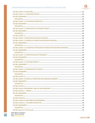 UNDERSTANDING & IMPLEMENTING QMS IN ACCORDANCE TO ISO 9001:2008
Global Matrix Consultations
Mob. +962 78-1-501-940
Email. kmalkawi@gmx.us
Page 4 of 100
ISO 9001-CLAUSE 7.4 PURCHASING.....................................................................................................................................62
ISO 9001-CLAUSE 7.4.1 PURCHASING PROCESS...................................................................................................................62
ISO 9001 REQUIREMENT.....................................................................................................................................................62
EXPLANATION ................................................................................................................................................................62
ISO 9001-CLAUSE 7.4.2 PURCHASING INFORMATION...........................................................................................................63
ISO 9001 REQUIREMENT.....................................................................................................................................................63
EXPLANATION ................................................................................................................................................................63
ISO 9001-CLAUSE 7.4.3 VERIFICATION OF PURCHASED PRODUCT........................................................................................64
ISO 9001 REQUIREMENT.....................................................................................................................................................64
EXPLANATION ................................................................................................................................................................64
ISO 9001-CLAUSE 7.5..........................................................................................................................................................66
ISO 9001-CLAUSE 7.5 PRODUCTION AND SERVICE PROVISION ............................................................................................66
ISO 9001-CLAUSE 7.5.1 CONTROL OF PRODUCTION AND SERVICE PROVISION.....................................................................66
ISO 9001 REQUIREMENT.....................................................................................................................................................66
EXPLANATION ................................................................................................................................................................66
ISO 9001-CLAUSE 7.5.2 VALIDATION OF PROCESSES FOR PRODUCTION AND SERVICE PROVISION.......................................67
ISO 9001 REQUIREMENT.....................................................................................................................................................67
EXPLANATION ................................................................................................................................................................67
ISO 9001-CLAUSE 7.5.3 IDENTIFICATION AND TRACEABILITY..............................................................................................68
ISO 9001 REQUIREMENT.....................................................................................................................................................68
EXPLANATION ................................................................................................................................................................68
ISO 9001-CLAUSE 7.5.4 CUSTOMER PROPERTY....................................................................................................................69
ISO 9001 REQUIREMENT.....................................................................................................................................................69
EXPLANATION ................................................................................................................................................................69
ISO 9001-CLAUSE 7.5.5 PRESERVATION OF PRODUCT..........................................................................................................70
ISO 9001 REQUIREMENT.....................................................................................................................................................70
EXPLANATION ................................................................................................................................................................70
ISO 9001-CLAUSE 7.6..........................................................................................................................................................73
ISO 9001-CLAUSE 7.6 CONTROL OF MONITORING AND MEASURING EQUIPMENT .................................................................73
ISO 9001 REQUIREMENT.....................................................................................................................................................73
EXPLANATION ................................................................................................................................................................73
ISO 9001-CLAUSE 8.1..........................................................................................................................................................76
ISO 9001-CLAUSE 8 MEASUREMENT, ANALYSIS AND IMPROVEMENT ....................................................................................76
ISO 9001-CLAUSE 8.1 GENERAL.........................................................................................................................................76
ISO 9001 REQUIREMENT.....................................................................................................................................................76
EXPLANATION ................................................................................................................................................................77
ISO 9001-CLAUSE 8.2..........................................................................................................................................................78
ISO 9001-CLAUSE 8.2 MONITORING AND MEASUREMENT.....................................................................................................78
ISO 9001-CLAUSE 8.2.1 CUSTOMER SATISFACTION .............................................................................................................78
ISO 9001 REQUIREMENT.....................................................................................................................................................78
EXPLANATION ................................................................................................................................................................78
ISO 9001-Clause 8.2.2 Internal audit....................................................................................................................................79
 