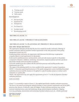 UNDERSTANDING & IMPLEMENTING QMS IN ACCORDANCE TO ISO 9001:2008
Global Matrix Consultations
Mob. +962 78-1-501-940
Email. kmalkawi@gmx.us
Page 49 of 100
 Training record
 Training needs
 Skills matrix
For Clause 6.3:
 Site layout plan
 Equipment list
 Transport list
 For Clause 6.4:
 Accident record
 Housekeeping record
ISO 9001-CLAUSE 7.1
ISO 9001-CLAUSE 7 PRODUCT REALIZATION
ISO 9001-CLAUSE 7.1 PLANNING OF PRODUCT REALIZATION
ISO 9001 REQUIREMENT
The organization shall plan and develop the processes needed for product realization. Planning of
product realization shall be consistent with the requirements of the other processes of the quality
management system (see 4.1).
In planning product realization, the organization shall determine the following, as appropriate:
a) quality objectives and requirements for the product;
b) the need to establish processes and documents, and to provide resources specific to the product;
c) required verification, validation, monitoring, measurement, inspection and test activities specific to
the product and the criteria for product acceptance;
d) records needed to provide evidence that the realization processes and resulting product meet
requirements (see 4.2.4).
The output of this planning shall be in a form suitable for the organization’s method of operations.
NOTE 1 A document specifying the processes of the quality management system (including the product
realization processes) and the resources to be applied to a specific product, project or contract can be
referred to as a quality plan.
NOTE 2 the organization may also apply the requirements given in 7.3 to the development of product
realization processes.
EXPLANATION
Clause 7.1 is essentially a repeat of clause 4.1, but applied specifically to product realization processes.
The focus is on controls governing the making of product to meet customer requirements and all the QMS
processes that, directly or indirectly, make this happen. Product realization processes may include
customer related processes (sales and marketing), design and development, production, shipping,
receiving, packaging, measurement and monitoring of product and processes, etc., whether performed
 