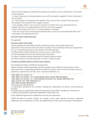 UNDERSTANDING & IMPLEMENTING QMS IN ACCORDANCE TO ISO 9001:2008
Global Matrix Consultations
Mob. +962 78-1-501-940
Email. kmalkawi@gmx.us
Page 51 of 100
Interview those employees responsible for launching new products, services and processes. Get answers
to these questions:
1. is there a plan on how existing products/services will be produced or supplied? Is there a flowchart of
the main steps?
2. Is a plan in place for introducing: New products? New services? New contracts? New processes?
New projects? New locations? New computer systems?
3. Any examples of these “new” activities in the past 12 months? If so, was a plan followed? Is a
checklist used? How was implementation of all the critical steps managed?
4. How is the transition from “new” to “normal operations” managed?
5. How are new processes monitored and measured? How are any new records identified? What is the
result/output of any planning activities?
MANDATORY PROCEDURE
Not applicable
MANDATORY RECORD
records needed to provide evidence that the realization processes and resulting product meet
requirements. This is bit tricky and can be done in number of ways depending on the type of organization.
For e.g. in manufacturing process it can be done in the following steps
1) Understanding customer requirement- Contract review or order details
2) Converting requirement into plan- Quality plan, Process plan
3) evidence of product meeting requirement-Pre dispatch inspection report
4) evidence of process meeting requirement- in process inspection report
EVIDENCE/IMPLEMENTATION DOCUMENT
Not mandatory but helps in fulfillment of requirement
Output of product realization planning: drawings, machine set-up, inspection criteria, process sheets,
work instructions or engineering specifications, Objectives may be used to monitor and improve process –
productivity, reduction of cycle time, errors, omissions and failures, etc.
ISO 9001-CLAUSE 7.2
ISO 9001-CLAUSE 7.2 CUSTOMER-RELATED PROCESSES
ISO 9001-CLAUSE 7.2.1 DETERMINATION OF REQUIREMENTS
RELATED TO THE PRODUCT
ISO 9001 REQUIREMENT
The organization shall determine
a) requirements specified by the customer, including the requirements for delivery and post-delivery
activities,
b) requirements not stated by the customer but necessary for specified or intended use, where known,
c) statutory and regulatory requirements applicable to the product, and
d) any additional requirements considered necessary by the organization.
NOTE Post-delivery activities include, for example, actions under warranty provisions, contractual
obligations such as maintenance services, and supplementary services such as recycling or final disposal.
 