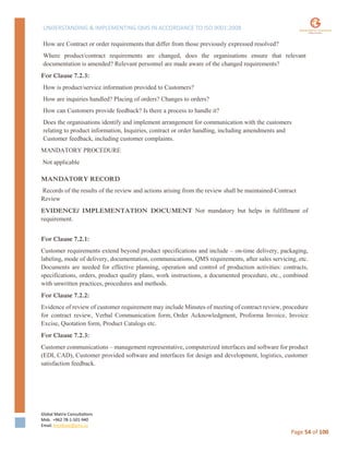 UNDERSTANDING & IMPLEMENTING QMS IN ACCORDANCE TO ISO 9001:2008
Global Matrix Consultations
Mob. +962 78-1-501-940
Email. kmalkawi@gmx.us
Page 54 of 100
How are Contract or order requirements that differ from those previously expressed resolved?
Where product/contract requirements are changed, does the organisations ensure that relevant
documentation is amended? Relevant personnel are made aware of the changed requirements?
For Clause 7.2.3:
How is product/service information provided to Customers?
How are inquiries handled? Placing of orders? Changes to orders?
How can Customers provide feedback? Is there a process to handle it?
Does the organisations identify and implement arrangement for communication with the customers
relating to product information, Inquiries, contract or order handling, including amendments and
Customer feedback, including customer complaints.
MANDATORY PROCEDURE
Not applicable
MANDATORY RECORD
Records of the results of the review and actions arising from the review shall be maintained-Contract
Review
EVIDENCE/ IMPLEMENTATION DOCUMENT Not mandatory but helps in fulfillment of
requirement.
For Clause 7.2.1:
Customer requirements extend beyond product specifications and include – on-time delivery, packaging,
labeling, mode of delivery, documentation, communications, QMS requirements, after sales servicing, etc.
Documents are needed for effective planning, operation and control of production activities: contracts,
specifications, orders, product quality plans, work instructions, a documented procedure, etc., combined
with unwritten practices, procedures and methods.
For Clause 7.2.2:
Evidence of review of customer requirement may include Minutes of meeting of contract review, procedure
for contract review, Verbal Communication form, Order Acknowledgment, Proforma Invoice, Invoice
Excise, Quotation form, Product Catalogs etc.
For Clause 7.2.3:
Customer communications – management representative, computerized interfaces and software for product
(EDI, CAD), Customer provided software and interfaces for design and development, logistics, customer
satisfaction feedback.
 
