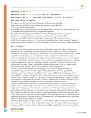 UNDERSTANDING & IMPLEMENTING QMS IN ACCORDANCE TO ISO 9001:2008
Global Matrix Consultations
Mob. +962 78-1-501-940
Email. kmalkawi@gmx.us
Page 55 of 100
ISO 9001-CLAUSE 7.3
ISO 9001-CLAUSE 7.3 DESIGN AND DEVELOPMENT
ISO 9001-CLAUSE 7.3.1 DESIGN AND DEVELOPMENT PLANNING
ISO 9001 REQUIREMENT
The organization shall plan and control the design and development of product.
During the design and development planning, the organization shall determine
a) the design and development stages,
b) the review, verification and validation that are appropriate to each design and development stage, and
c) the responsibilities and authorities for design and development.
The organization shall manage the interfaces between different groups involved in design and
development to ensure effective communication and clear assignment of responsibility.
Planning output shall be updated, as appropriate, as the design and development progresses.
NOTE Design and development review, verification and validation have distinct purposes. They can be
conducted and recorded separately or in any combination, as suitable for the product and the organization.
EXPLANATION
You must include product design and development in your QMS scope if you contract or convey the
perception that you design product, regardless whether you buy, outsource or actually do design and
development. The scope of your design and development activity must consider all aspects of the product
and product realization processes to ensure its conformity to requirements. This includes product
identification, handling, packaging, storage and protection during internal processing and delivery to the
customer. Product design and development sometimes results in new manufacturing processes or changes
to existing manufacturing processes. This clause is equally applicable for designing and developing
manufacturing processes. Product design and development planning must focus on error prevention
rather than detection in product quality as well as product realization processes.
You must have an overall plan for your design project. Your plan must specify the design and
development stages, activities and tasks, responsibilities, timeline and resources, specific tests,
validations, and reviews, and outcomes. There are many tools available for planning ranging from a
simple checklist to complex software. The degree and details of planning may vary according to size and
length of contract or project, complexity, risk, product life, customer and regulatory requirements, past
experience with similar product, etc. You have flexibility in determining the scope of the stages, review,
verification and validation required for your product design and development projects.
Your plan must be dynamic and updated as requirements and circumstances change. You must track
progress against your plan at regular intervals or project milestones and update the plan as activity
progresses. Your design and development plan must include methods to communicate information,
responsibilities, results, discussions, reviews and resources. You must take a multi-disciplinary approach
that includes as needed, other functions (besides design) such as quality, engineering, purchasing, sales,
tooling, production, etc. Your plan must clearly identify these other functions and their specific role and
responsibilities regarding the project. Consider including customer and supplier personnel at appropriate
stages to do work and review results or progress.
A multi-disciplinary approach applies collective and relevant knowledge and skills of these different
functions to carry out or review design and development activities. The design and development project
plan serves as both a document and a record as it is updated for completion for various activities. Where
 
