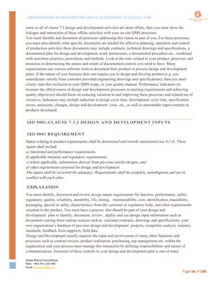 UNDERSTANDING & IMPLEMENTING QMS IN ACCORDANCE TO ISO 9001:2008
Global Matrix Consultations
Mob. +962 78-1-501-940
Email. kmalkawi@gmx.us
Page 56 of 100
some or all of clause 7.3 design and development activities are done offsite, then you must show the
linkages and interaction of these offsite activities with your on-site QMS processes.
You must identify and document all processes addressing this clause as part of you. For these processes,
you must also identify what specific documents are needed for effective planning, operation and control
of production activities these documents may include contracts, technical drawings and specifications, a
documented plan for design and development, work instructions, a documented procedure etc., combined
with unwritten practices, procedures and methods. Look at the risks related to your product, processes and
resources in determining the nature and extent of documented controls you need to have. Many
organizations use various software tools to document their product or process design and development
plans. If the nature of your business does not require you to design and develop product (e.g. you
manufacture strictly from customer provided engineering drawings and specifications), then you must
clearly state this exclusion to your QMS scope, in your quality manual. Performance indicators (to
measure the effectiveness of design and development processes in meeting requirements and achieving
quality objectives) should focus on reducing variation in and improving these processes and related use of
resources. Indicators may include reduction in design cycle time, development cycle time, specification
errors, omissions, changes, design and development costs etc., as well as measurable improvements in
products developed.
ISO 9001-CLAUSE 7.3.2 DESIGN AND DEVELOPMENT INPUTS
ISO 9001 REQUIREMENT
Inputs relating to product requirements shall be determined and records maintained (see 4.2.4). These
inputs shall include
a) functional and performance requirements,
b) applicable statutory and regulatory requirements,
c) where applicable, information derived from previous similar designs, and
d) other requirements essential for design and development.
The inputs shall be reviewed for adequacy. Requirements shall be complete, unambiguous and not in
conflict with each other.
EXPLANATION
You must identify, document and review design inputs requirements for function, performance, safety,
regulatory, quality, reliability, durability, life, timing, maintainability, cost, identification, traceability,
packaging, special or safety characteristics from the customer or regulatory body, and other requirements
essential to the product. You must have a process that should be part of your design and
development plan to identify, document, review , deploy and use design input information such as
documents coming from various sources such as customer contracts, drawings and specifications, your
own organization’s database of previous design and development projects, competitor analysis, industry
standards, feedback from suppliers, field data.
Design and Development usually requires the input and involvement of many other functions and
processes such as contract review, product realization, purchasing, top management etc. within the
organization and your process must manage this interaction by defining responsibilities and means of
communications. Inclusion of these controls in your design and development plan is one of many
 
