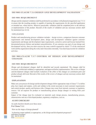 UNDERSTANDING & IMPLEMENTING QMS IN ACCORDANCE TO ISO 9001:2008
Global Matrix Consultations
Mob. +962 78-1-501-940
Email. kmalkawi@gmx.us
Page 59 of 100
ISO 9001-CLAUSE 7.3.6 DESIGN AND DEVELOPMENT VALIDATION
ISO 9001 REQUIREMENT
Design and development validation shall be performed in accordance with planned arrangements (see 7.3.1)
to ensure that the resulting product is capable of meeting the requirements for the specified application
or intended use, where known. Wherever practicable, validation shall be completed prior to the delivery
or implementation of the product. Records of the results of validation and any necessary actions shall
be maintained (see 4.2.4).
EXPLANATION
Product and manufacturing process validation includes – design reviews, comparison between customer
requirements and internal development plans, design and development validation against customer
requirements and design and development input requirements, corrective action and lessons learned from
documented process failures and product nonconformities. If you outsource any part of your design and
development activity, then you must exercise the same controls required by clause 7.3 on the outsourced
work and the organization doing the work, had it been done internally. You must keep records for validation
activities.
ISO 9001-CLAUSE 7.3.7 CONTROL OF DESIGN AND DEVELOPMENT
CHANGES
ISO 9001 REQUIREMENT
Design and development changes shall be identified and records maintained. The changes shall be
reviewed, verified and validated, as appropriate, and approved before implementation. The review of design
and development changes shall include evaluation of the effect of the changes on constituent parts and
product already delivered. Records of the results of the review of changes and any necessary actions shall
be maintained
EXPLANATION
Make sure your process for design and development changes follow appropriate steps of clause 7.3 ie define
plan, have inputs and outputs, verify and validate to the extent necessary to meet customer requirements
and control product, quality and business risks. Changes may come from internal, customer or regulatory
sources. Get all requests for product or manufacturing process design changes in writing from your
customer.
Impact of the change must be evaluated on materials used, design process, manufacturing process,
characteristics and use of developed product, regulatory compliance, cost etc.
AUDIT CHECKLIST
An audit checklist should cover these areas:
For Clause 7.3.1:
How are the stages of design planned?
Is planning output updated, as appropriate, as the design and development progresses?
 