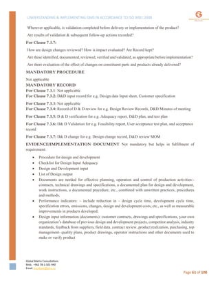 UNDERSTANDING & IMPLEMENTING QMS IN ACCORDANCE TO ISO 9001:2008
Global Matrix Consultations
Mob. +962 78-1-501-940
Email. kmalkawi@gmx.us
Page 61 of 100
Wherever applicable, is validation completed before delivery or implementation of the product?
Are results of validation & subsequent follow-up actions recorded?
For Clause 7.3.7:
How are design changes reviewed? How is impact evaluated? Are Record kept?
Are these identified, documented, reviewed, verified and validated, as appropriate before implementation?
Are there evaluation of the effect of changes on constituent parts and products already delivered?
MANDATORY PROCEDURE
Not applicable
MANDATORY RECORD
For Clause 7.3.1: Not applicable
For Clause 7.3.2: D&D input record for e.g. Design data Input sheet, Customer specification
For Clause 7.3.3: Not applicable
For Clause 7.3.4: Record of D & D review for e.g. Design Review Records, D&D Minutes of meeting
For Clause 7.3.5: D & D verification for e.g. Adequacy report, D&D plan, and test plan
For Clause 7.3.6: D& D Validation for e.g. Feasibility report, User acceptance test plan, and acceptance
record
For Clause 7.3.7: D& D change for e.g. Design change record, D&D review MOM
EVIDENCE/IMPLEMENTATION DOCUMENT Not mandatory but helps in fulfillment of
requirement:
 Procedure for design and development
 Checklist for Design Input Adequacy
 Design and Development input
 List of Design output
 Documents are needed for effective planning, operation and control of production activities:-
contracts, technical drawings and specifications, a documented plan for design and development,
work instructions, a documented procedure, etc., combined with unwritten practices, procedures
and methods.
 Performance indicators: – include reduction in – design cycle time, development cycle time,
specification errors, omissions, changes, design and development costs, etc., as well as measurable
improvements in products developed.
 Design input information (documents): customer contracts, drawings and specifications, your own
organization’s database of previous design and development projects, competitor analysis, industry
standards, feedback from suppliers, field data. contract review, product realization, purchasing, top
management- quality plans, product drawings, operator instructions and other documents used to
make or verify product
 