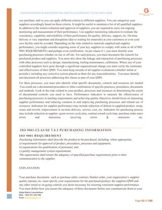 UNDERSTANDING & IMPLEMENTING QMS IN ACCORDANCE TO ISO 9001:2008
Global Matrix Consultations
Mob. +962 78-1-501-940
Email. kmalkawi@gmx.us
Page 63 of 100
you purchase, and so you can apply different criteria to different suppliers. You can categorize your
suppliers accordingly based on these criteria. It might be useful to maintain a list of all qualified suppliers.
In addition to the initial evaluation and approval of suppliers, you are required to carry out ongoing
monitoring and measurement of their performance. Use supplier monitoring indicators to evaluate the
consistency, capability and reliability of their performance for quality, delivery, support, etc. On-time
delivery is very important and disruptions (due to waiting for materials) at your customers or even your
own facility must be avoided. Depending on the risks related to materials supplied and supplier
performance, you might consider requiring some of your key suppliers to comply with some or all of ISO
9001 REQUIREMENTs and perhaps even certification. As per clause 4.1, you must identify your
purchasing processes whether on site or off site. For each process, you must document the controls for
purchased product and suppliers. You must also show the linkage and interaction of purchasing processes
with other processes such as design, manufacturing, tooling maintenance, calibration. Where any of your
controlled suppliers have gone through a significant organizational change you must verify the continuity
and effectiveness of their QMS. You must keep records of all supplier evaluations (whether initial or
periodic), including any corrective actions placed on them for any nonconformities. You must identify
and document all processes addressing this clause as part of your QMS.
For these processes, you must also identify what specific documents, controls and resources are needed
.You could use a documented procedure or other combination of specific practices, procedures, documents
and methods. Look at the risks related to your product, processes and resources in determining the extent
of documented controls you need to have. Performance indicators to measure the effectiveness of
purchasing processes in meeting requirements and achieving quality objectives should focus on measuring
supplier performance and reducing variation in and improving purchasing processes and related use of
resources. Indicators for supplier performance may include reduction of defects in supplied product, scrap,
waste and rework, improvement in on-time delivery, service, cost, etc. Indicators for purchasing process
may include reduction in supplier- quote review cycle time, contract award cycle time, purchase order-entry
errors and omissions, receiving errors & omissions etc.
ISO 9001-CLAUSE 7.4.2 PURCHASING INFORMATION
ISO 9001 REQUIREMENT
Purchasing information shall describe the product to be purchased, including, where appropriate,
a) requirements for approval of product, procedures, processes and equipment,
b) requirements for qualification of personnel, and
c) quality management system requirements.
The organization shall ensure the adequacy of specified purchase requirements prior to their
communication to the supplier.
EXPLANATION
Your purchase documents such as purchase order, contract, blanket order, your organization’s supplier
quality manual, etc. must specify your requirements for the purchased product; the suppliers QMS and
any other initial or on-going controls you deem necessary for ensuring consistent supplier performance.
You must define how you ensure the adequacy of these documents before you communicate them to your
 
