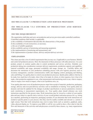 UNDERSTANDING & IMPLEMENTING QMS IN ACCORDANCE TO ISO 9001:2008
Global Matrix Consultations
Mob. +962 78-1-501-940
Email. kmalkawi@gmx.us
Page 66 of 100
ISO 9001-CLAUSE 7.5
ISO 9001-CLAUSE 7.5 PRODUCTION AND SERVICE PROVISION
ISO 9001-CLAUSE 7.5.1 CONTROL OF PRODUCTION AND SERVICE
PROVISION
ISO 9001 REQUIREMENT
The organization shall plan and carry out production and service provision under controlled conditions.
Controlled conditions shall include, as applicable,
a) the availability of information that describes the characteristics of the product,
b) the availability of work instructions, as necessary,
c) the use of suitable equipment,
d) the availability and use of monitoring and measuring equipment,
e) the implementation of monitoring and measurement, and
f) the implementation of product release, delivery and post-delivery activities.
EXPLANATION
This clause provides a list of control requirements that you may use, if applicable to your business. Identify
and control all production process. Show the interaction of these processes with other processes. Use your
product, project or contract quality plan to control production and service activities. Schedule your
production taking into consideration customer delivery requirements, production capacity and capability,
material availability and usage, personnel availability and usage; storage; etc. Carefully define and
document the interaction of your production scheduling process with your logistics processes such as
inventory management, customer communication, traffic and shipping control, packaging and labeling,
sales and billing. Use quality plans to control your production processes. Quality plans address what has to
be made, how much has to be made, when it has to be made, by whom, in what sequence, how it has to be
made, what production equipment to use, what measurement and monitoring tools to use, what to inspect,
when to inspect, how much to inspect, what to do if problems arise, etc.
Your quality plan must cover all production process steps from receipt of materials, production, packaging,
storage, delivery and even post-delivery activities such as installation or training. Your quality plans are
dynamic and must be updated for the changes in product specifications or process parameters; resources
used; monitoring or measurement requirements, etc. Your quality plans should reference any work
instructions specified for the process steps. Work instructions may be viewed as a subset of your quality
plan and may relate to a specific task or activity of your overall product realization process for e.g. setting
up a machine, performing an inspection, packaging a product, If you determine that work instructions are
needed at specific points in your process, then they must be readily available and relevant i.e. current or
right version. Note that work instructions may exist in many forms such as narrative, graphical, audio,
video, physical display etc. To improve your QMS, it will be very useful to draw a flow chart to link the
flow and interaction of the activities and sub-processes covered by these clauses, e.g. many organizations
 