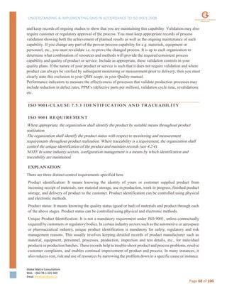 UNDERSTANDING & IMPLEMENTING QMS IN ACCORDANCE TO ISO 9001:2008
Global Matrix Consultations
Mob. +962 78-1-501-940
Email. kmalkawi@gmx.us
Page 68 of 100
and keep records of ongoing studies to show that you are maintaining this capability. Validation may also
require customer or regulatory approval of the process. You must keep appropriate records of process
validation showing both the achievement of planned results as well as the ongoing maintenance of such
capability. If you change any part of the proven process capability for e.g. materials, equipment or
personnel, etc., you must revalidate i.e. re-prove the changed process. It is up to each organization to
determine what combination of resources and methods will provide the required consistent process
capability and quality of product or service. Include as appropriate, these validation controls in your
quality plans. If the nature of your product or service is such that it does not require validation and where
product can always be verified by subsequent monitoring or measurement prior to delivery, then you must
clearly state this exclusion to your QMS scope, in your Quality manual.
Performance indicators to measure the effectiveness of processes that validate production processes may
include reduction in defect rates, PPM’s (defective parts per million), validation cycle time, revalidations
etc.
ISO 9001-CLAUSE 7.5.3 IDENTIFICATION AND TRACEABILITY
ISO 9001 REQUIREMENT
Where appropriate, the organization shall identify the product by suitable means throughout product
realization.
The organization shall identify the product status with respect to monitoring and measurement
requirements throughout product realization. Where traceability is a requirement, the organization shall
control the unique identification of the product and maintain records (see 4.2.4).
NOTE In some industry sectors, configuration management is a means by which identification and
traceability are maintained.
EXPLANATION
There are three distinct control requirements specified here.
Product identification: It means knowing the identity of yours or customer supplied product from
incoming receipt of materials, raw material storage, use in production, work in progress, finished product
storage, and delivery of product to the customer. Product identification can be controlled using physical
and electronic methods.
Product status: It means knowing the quality status (good or bad) of materials and product through each
of the above stages. Product status can be controlled using physical and electronic methods.
Unique Product Identification: It is not a mandatory requirement under ISO 9001, unless contractually
required by customers or regulatory bodies. In certain industry sectors such as the automotive or aerospace
or pharmaceutical industry, unique product identification is mandatory for safety, regulatory and risk
management reasons. This usually involves keeping detailed records of product manufacturer such as
material, equipment, personnel, processes, production, inspection and test details, etc., for individual
products or production batches. These records help to trouble-shoot product and process problems, resolve
customer complaints, and enables continual improvement of product and process. In many instances, it
also reduces cost, risk and use of resources by narrowing the problem down to a specific cause or instance.
 