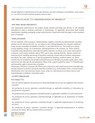 UNDERSTANDING & IMPLEMENTING QMS IN ACCORDANCE TO ISO 9001:2008
Global Matrix Consultations
Mob. +962 78-1-501-940
Email. kmalkawi@gmx.us
Page 70 of 100
include reduction in identification errors and omissions, loss due to damage or unsuitability, scrap, rejects,
etc., as well as increased customer property turnover rates.
ISO 9001-CLAUSE 7.5.5 PRESERVATION OF PRODUCT
ISO 9001 REQUIREMENT
The organization shall preserve the product during internal processing and delivery to the intended
destination in order to maintain conformity to requirements. As applicable, preservation shall include
identification, handling, packaging, storage and protection. Preservation shall also apply to the constituent
parts of a product.
EXPLANATION
All raw materials, work in progress, finished product, supplies, customer provided materials or product,
product sent for outsourced work, etc., are subject to risk of being damaged, lost, misused, misplaced,
stolen, become unsuitable ,perishable or obsolete i.e. past shelf life for use. This could occur during
receipt, handling, storage, use in production, and transportation to the customer, etc. These could be
Controlled using identification, status and traceability indicators, inventory cycle counts and condition
evaluation, stock rotation methods such as FIFO, just in time, tracking shelf life, special, controls for
restricted access, handling and storage of hazardous materials, climate and environment, maintenance
procedures, bar codes, training, use of special equipment for handling, condition reports, etc. These
controls may be included in your product realization processes through your product quality plans, work
instructions and other specific documentation. Many of the controls needed for clause 7.5.3 Identification
and traceability apply to preservation of product.
Performance indicators to measure the effectiveness of processes that control preservation of product may
include reduction in obsolete and spoils materials an product (e.g., fresh produce, fruits, or frozen foods),
identification errors and omissions, rejects, waste, scrap, etc., and increase in inventory turnover and
material/product availability, and product safety.
AUDIT CHECKLIST
For Clause 7.5.1:
How are controls applied to the processes to ensure that products & services are supplied to the Customer
correctly?
Are production & service operations controlled through, as applicable availability of information on
characteristics of product?
Are production & service operations controlled through, as applicable availability of work instructions?
Are production & service operations controlled through, as applicable use & maintenance of suitable
equipment?
Are production & service operations controlled through, as applicable implementation of monitoring
activities?
Are production & service operations controlled through, as applicable implementation of defined
processes for release, delivery and post-delivery activities?
 